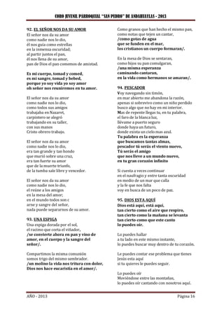 CORO JUVENIL PARROQUIAL “SAN PEDRO” DE ANDAHUAYLAS - 2013
AÑO - 2013 Página 16
92. EL SEÑOR NOS DA SU AMOR
El señor nos da su amor
como nadie nos lo dio,
él nos guía como estrellas
en la inmensa oscuridad;
al partir juntos el pan,
él nos llena de su amor,
pan de Dios el pan comemos de amistad.
Es mi cuerpo, tomad y comed,
es mi sangre, tomad y bebed,
porque yo soy vida yo soy amor
oh señor nos reuniremos en tu amor.
El señor nos da su amor
como nadie nos lo dio,
como todos sus amigos
trabajaba en Nazaret,
carpintero se alegró
trabajando en su taller,
con sus manos
Cristo obrero trabajo.
El señor nos da su amor
como nadie nos lo dio,
era tan grande y tan hondo
que murió sobre una cruz,
era tan fuerte su amor
que de la muerte triunfo,
de la tumba sale libre y vencedor.
El señor nos da su amor
como nadie nos lo dio,
el reúne a los amigos
en la mesa del amor;
en el mundo todos son c
arne y sangre del señor,
nada puede separarnos de su amor.
93. UNA ESPIGA
Una espiga dorada por el sol,
el racimo que corta el viñador,
/se convierte ahora en pan y vino de
amor, en el cuerpo y la sangre del
señor/.
Compartimos la misma comunión
somos trigo del mismo sembrador.
/un molino la vida nos tritura con dolor,
Dios nos hace eucaristía en el amor/.
Como granos que han hecho el mismo pan,
como notas que tejen un cantar,
/como gotas de agua
que se funden en el mar,
los cristianos un cuerpo formaran/.
En la mesa de Dios se sentaran,
como hijos su pan comulgaran,
/una misma esperanza
caminando cantaran,
en la vida como hermanos se amaran/.
94. PESCADOR
Voy navegando sin timón,
en mar abierto me abandona la razón,
apenas si sobrevivo como un niño perdido
busco algo que no hay en mi interior.
Mas de repente llegas tu, en tu palabra,
el faro de la blanca luz,
llévame a puerto seguro
donde haya un futuro,
donde exista un cielo mas azul.
Tu palabra es la esperanza
que buscamos tantas almas,
pescador tú serás el viento nuevo,
Tú serás el amigo
que nos lleve a un mundo nuevo,
en tu gran corazón infinito
Si cuesta a veces continuar
en el naufragio y entre tanta oscuridad
en medio de un mar que calla
y la fe que nos falta
voy en busca de un poco de paz.
95. DIOS ESTA AQUÍ
Dios está aquí, está aquí,
tan cierto como el aire que respiro,
tan cierto como la mañana se levanta
tan cierto como que este canto
lo puedes oír.
Lo puedes hallar
a tu lado en este mismo instante,
lo puedes buscar muy dentro de tu corazón.
Le puedes contar ese problema que tienes
Jesús esta aquí
si tu quieres le puedes seguir.
Lo puedes oír
Moviéndose entre las montañas,
lo puedes oír cantando con nosotros aquí.
 