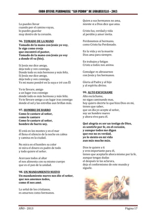 CORO JUVENIL PARROQUIAL “SAN PEDRO” DE ANDAHUAYLAS - 2013
AÑO - 2013 Página 17
Lo puedes llevar
cuando por el camino vayas,
lo puedes guardar
muy dentro de tu corazón.
96. TOMADO DE LA MANO
Tomado de la mano con Jesús yo voy,
le sigo como oveja
que encontró el pastor,
Tomado de la mano con Jesús yo voy
a donde él va (bis).
Si Jesús me dice amigo,
deja todo y ven conmigo,
Donde todo es más hermoso y más feliz.
Si Jesús me dice amigo,
deja todo y ven conmigo,
Yo mi mano pondré en la suya e iré con Él
Yo te llevare, amigo
a un lugar iras conmigo
donde todo es más hermoso y más feliz.
Yo te llevare amigo a un lugar iras conmigo
donde el sol y las estrellas aun brillan más.
97. HOMBRE DE BARRO
Como le cantare al señor,
como le cantare
Como le cantare al señor,
hombre de barro soy.
El está en los montes y en el mar
él llena el silencio de la noche en calma
y camina en la ciudad.
No mira en el hombre su color
ni mira el dinero es padre de todo
y todo quiere el señor.
Acercaos todos al altar
el nos alimenta con su mismo cuerpo
que es el pan de la unidad.
98. UN MANDAMIENTO NUEVO
Un mandamiento nuevo nos dio el señor,
que nos amemos todos,
como él nos amó.
La señal de los cristianos,
es amarnos como hermanos.
Quien a sus hermanos no ama,
miente si a Dios dice que ama.
Cristo luz, verdad y vida
al perdón y amor invita.
Perdonemos al hermano,
como Cristo ha Perdonado.
En la vida y en la muerte
Dios ama para siempre.
En trabajos y fatigas
Cristo a todos nos anima.
Comulgar es abrazarnos
con Jesús y los hermanos.
Gloria al Padre y al hijo
y al espíritu divino.
99. ALTO ESCUCHAME
Alto escúchame,
no sigas caminando mas,
hoy quiero decirte lo que hizo Dios en mi,
tienes que saber,
que un día yo acepte al señor,
soy un hombre nuevo
y ahora vivo para él.
Qué alegría es ser un testigo de Dios,
es sentirle por fe, en el corazón,
y aunque todos me digan
que eso no es verdad,
yo lo siento en mi vida
aun más mucho más.
Dios te quiere a ti
y eres importante para él,
tienes que aceptarlo ahora mismo por la fe,
aunque tengas dudas
el después te las aclarara,
deja el conformismo de este mundo y
síguele.
 