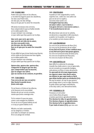 CORO JUVENIL PARROQUIAL “SAN PEDRO” DE ANDAHUAYLAS - 2013
AÑO - 2013 Página 18
100. PADRE MIO
Padre mío que estas en las alturas,
y en todo los lugares pues me alumbras,
me das casa Padre mío,
me das paz, me das abrigo,
hoy ya sé que por tu amor he renacido.
Oh Jesús reconozco mis errores,
hoy comprendo lo que yo había tenido
yo te alabo padre mío,
se que siempre vas conmigo,
se que sabes que hoy quiero ser tu hijo.
Que será, que será, que será,
que será de mi vida sin tu amor,
me das casa padre mío,
me das paz, me das abrigo,
hoy ya sé que por tu amor he renacido
(bis).
Si soy débil sé que tú me harás muy fuerte;
sé he caído en tus brazos me has cogido,
yo te alabo padre mío,
sé que siempre vas conmigo,
sé que sabes que hoy quiero ser tu hijo.
Quiero dar, quiero dar, quiero dar,
compartir la alegría que me das,
que comprendan que tu muerte,
que tu sangre nos salvó,
que no cuesta ni un centavo, tu perdón.
101. TAN CERCA
Tan cerca de mí, tan cerca(2v)
Que hasta le puedo tocar,
Jesús está aquí.
Ya no busco a Cristo en las alturas,
ni le buscare en la oscuridad.
Dentro de mí ser en mi corazón,
siento que Jesús conmigo esta.
Yo le contare lo que me pasa,
como a mis amigos les hablare.
Yo no sé si es él quien habita en mí
o si soy yo quien habita en él.
Mírale a tu lado caminando,
en las alegrías y el dolor.
A tu lado va siempre al caminar,
Él es un amigo de verdad.
102. PROTEGIDO
Cuando yo este angustiado y vacío,
espíritu ven, sobre mi, ven sobre mi
paz en mi ser te suplico,
necesito estar junto a ti.
Protegido bajo tus alas,
mi amor señor //yo te daré//.
Con gozo elevare //un nuevo canto//.
Y tú transformaras mi ser.
Mi alma tiene sed, mi ser te anhela,
en desierto y sequedad //allí estarás//,
y podre ver tu poder, ver tu gloria,
y tu nombre yo mis manos alzare.
103. LAS PROMESAS
Yo creo en las promesas de Dios (2v).
Yo creo en las promesas de mi señor.
Si soy fiel en lo poco, el me confiara mas,
si soy fiel en lo poco mis pasos guiara.
Yo creo en la misericordia de Dios (2v).
Yo creo en el espíritu de Dios (2v).
Yo creo en el amor de Dios (2v).
104. QUE DIFÍCIL ES
Qué difícil es saborear lo amargo,
cuando has dado amor y eso es ignorado,
en mi corazón ya no guardo halagos,
solo pienso en Dios y como alcanzarlo.
Yo aprendí de ti lo más importante,
no esperar amor sino darlo antes,
me dijiste tu que aquí nada es fácil,
que debo luchar para no olvidarlo (2v).
No soy lo mejor, no soy lo que quiero,
pero tengo amor y eso es algo inmenso,
te pido señor que logre entenderlo,
si les doy calor y me devuelven hielo.
105. VENIMOS A TI
Venimos a ti oh señor
con el alma llena de gozo
y juntos queremos agradecerte(bis).
Por darnos la vida, te agradecemos.
Por darnos el gozo, te agradecemos.
Por darnos la fe, te agradecemos.
Y por todo el amor (2v), que nos une.
 
