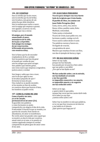 CORO JUVENIL PARROQUIAL “SAN PEDRO” DE ANDAHUAYLAS - 2013
AÑO - 2013 Página 19
106. ID Y ENSEÑAD
Sois la semilla que ha de crecer,
sois la estrella que ha de brillar,
sois levadura, sois grano de sal,
antorcha que debe alumbrar.
Sois la mañana que vuelve a nacer,
sois la espiga que empieza a granar,
sois aguijón y acaricia a la vez,
testigos que voy a enviar.
Id amigos, por el mundo
anunciando el amor,
mensajeros de la vida,
de la paz y el perdón.
Sed amigos los testigos
de mi resurrección,
id llevando mi presencia,
con vosotros estoy.
Sois la llama que ha de encender
resplandores de fe y caridad.
Sois los pastores que han de guiar
el mundo por sendas de paz,
sois los amigos que quise escoger.
Sois palabra que intento gritar,
sois reino nuevo que empieza a engendrar,
justicia amor y verdad.
Sois fuego y sabía que vine a traer,
sois la ola que agita la mar,
la levadura pequeña de ayer f
fermenta la masa de pan.
Una ciudad no se puede esconder,
ni los montes se han de ocultar,
en vuestras obras que buscan el bien,
los hombres al padre verán.
107. COMO EL PADRE ME AMO
Como el padre me amo,
yo os he amado,
permaneced en mi amor (2v).
Si guardáis mis palabras
y como hermanos os amáis
compartiréis con alegría el don de la vida.
Fraternidad. Si hacéis lo que os mando y os
queréis de corazón, fruto daréis en
abundancia, mi amor se manifestara.
No veréis amor tan grande como aquel que
os mostré, yo doy la vida por vosotros,
amad como yo os ame, si os ponéis en
camino siguiendo siempre la verdad
compartiréis mi pleno gozo de amar como
él me amó.
108. JUAN PABLO PEREGRINO
Tú eres para siempre esa roca fuerte
Sede de la iglesia que Cristo fundo.
El pueblo de Dios, en camino con
Juan Pablo Peregrino (bis)
Costa, sierra, selva, ríos, nieves
Razas, tribus, pueblos santo, fieles
Multitud, comunidad,
Todos juntos cristiandad
Vicario de Cristo, Juan pablo ven, ven
hermano y padre, contigo en la fe
Voces suaves suben desde el suelo
Tus palabras suenan y hacen eco,
Un legado de oración,
con grandeza de amor.
Maestro que enseñas el trato con Dios,
nos das el ejemplo de fuerza y vigor.
109. ME HAS SEDUCIDO SEÑOR
Señor no soy nada,
porque me has llamado,
has pasado por mi puerta y bien sabes
que soy pobre y soy débil,
¿Por qué te has fijado en mí?
Me has seducido señor, con tu mirada,
me has hablado al corazón
y me has querido
es imposible conocerte y no amarte,
es imposible amarte y no seguirte
me has seducido señor
Señor yo te sigo,
y quiero darte lo que pides,
aunque hay veces que me cuesta darlo todo
tú lo sabes yo soy tuyo
¡camina señor junto a mí!
Señor hoy tu nombre es más que palabras,
es tu voz que hoy resuena en mi interior
y me habla en el silencio
¿Qué quieres que haga por ti?
 