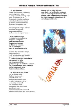 CORO JUVENIL PARROQUIAL “SAN PEDRO” DE ANDAHUAYLAS - 2013
AÑO - 2013 Página 20
110. JESUS AMIGO
Hoy te quiero contar Jesús amigo
que contigo estoy feliz,
si tengo tu amistad lo tengo todo
pues estas dentro de mi.
Después de comulgar me haces
como tú, me llenas con tu paz
y en cada pedacito de este pan
completo estas y así te das.
Estas ahí por mi porque conoces
que sin ti pequeño soy,
de ahora en adelante
nada nos separara ya lo veras
Te escondes en el pan
y aunque no te puedo ver,
te puedo acompañar
es mi lugar preferido;
hoy quiero comulgar
y abrirte mi corazón,
así de par en par
eres mi mejor amigo (bis)
Dos mil años atrás a tus amigos
invitaste a cenar
y ahí les prometiste que con ellos
por siempre vas a estar
Y ahora cada vez que el sacerdote
eleva el pan en altar
me pongo de rodillas
por que se que en esa hostia tu estas.
Me vuelves a salvar como lo hiciste
en la cruz en cada misa
tu repites tu sacrificio.
111. ME SORPRENDE SEÑOR
Me sorprende señor,
hallarte tan pequeño
en un humilde pan,
que mi boca puede triturar
y poder tener dentro de mí
a un amigo de verdad.
Me sorprende señor,
que siendo tú el más grande
puedas ahí estar,
demostrando toda tu humildad,
demostrando cuanto eres capaz de amar.
Hoy me alegra Señor saberme
convidado a tu celebración sentarme
aquí en tu mesa y en el corazón sellar
contigo el pacto de esperanza de llevar a
los demás tu pan de vida y llenar el
corazón que triste esta.
 