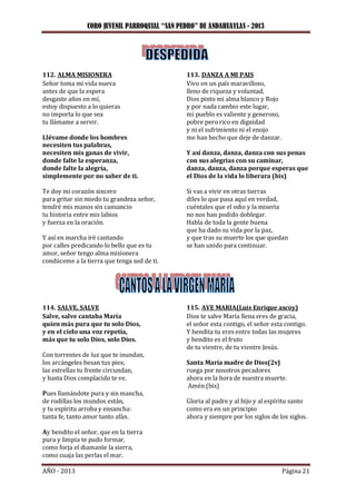 CORO JUVENIL PARROQUIAL “SAN PEDRO” DE ANDAHUAYLAS - 2013
AÑO - 2013 Página 21
112. ALMA MISIONERA
Señor toma mi vida nueva
antes de que la espera
desgaste años en mí,
estoy dispuesto a lo quieras
no importa lo que sea
tu llámame a servir.
Llévame donde los hombres
necesiten tus palabras,
necesiten mis ganas de vivir,
donde falte la esperanza,
donde falte la alegría,
simplemente por no saber de ti.
Te doy mi corazón sincero
para gritar sin miedo tu grandeza señor,
tendré mis manos sin cansancio
tu historia entre mis labios
y fuerza en la oración.
Y así en marcha iré cantando
por calles predicando lo bello que es tu
amor, señor tengo alma misionera
condúceme a la tierra que tenga sed de ti.
113. DANZA A MI PAIS
Vivo en un país maravilloso,
lleno de riqueza y voluntad,
Dios pinto mi alma blanco y Rojo
y por nada cambio este lugar,
mi pueblo es valiente y generoso,
pobre pero rico en dignidad
y ni el sufrimiento ni el enojo
me han hecho que deje de danzar.
Y así danza, danza, danza con sus penas
con sus alegrías con su caminar,
danza, danza, danza porque esperas que
el Dios de la vida lo liberara (bis)
Si vas a vivir en otras tierras
diles lo que pasa aquí en verdad,
cuéntales que el odio y la miseria
no nos han podido doblegar.
Habla de toda la gente buena
que ha dado su vida por la paz,
y que tras su muerte los que quedan
se han unido para continuar.
114. SALVE, SALVE
Salve, salve cantaba María
quien más pura que tu solo Dios,
y en el cielo una voz repetía,
más que tu solo Dios, solo Dios.
Con torrentes de luz que te inundan,
los arcángeles besan tus pies;
las estrellas tu frente circundan,
y hasta Dios complacido te ve.
Pues llamándote pura y sin mancha,
de rodillas los mundos están,
y tu espíritu arroba y ensancha:
tanta fe, tanto amor tanto afán.
Ay bendito el señor, que en la tierra
pura y limpia te pudo formar,
como forja el diamante la sierra,
como cuaja las perlas el mar.
115. AVE MARIA(Luis Enrique ascoy)
Dios te salve María llena eres de gracia,
el señor esta contigo, el señor esta contigo.
Y bendita tu eres entre todas las mujeres
y bendito es el fruto
de tu vientre, de tu vientre Jesús.
Santa María madre de Dios(2v)
ruega por nosotros pecadores
ahora en la hora de nuestra muerte.
Amén.(bis)
Gloria al padre y al hijo y al espíritu santo
como era en un principio
ahora y siempre por los siglos de los siglos.
 