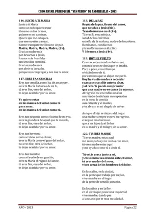 CORO JUVENIL PARROQUIAL “SAN PEDRO” DE ANDAHUAYLAS - 2013
AÑO - 2013 Página 22
116. JUNTO A TI MARIA
Junto a ti María
como un niño quiero estar
tómame en tus brazos,
guíame en mi caminar.
Quiero que me eduques,
que me enseñes a rezar,
hazme transparente lléname de paz.
Madre, Madre, Madre, Madre, (2v).
Gracias madre mía
por llevarnos a Jesús,
haznos más humildes
tan sencillos como tú.
Gracias madre mía
por abrir tu corazón,
porque nos congregas y nos das tu amor.
117. ERES TAN SENCILLA
Eres tan sencilla, como luz de amanecer,
eres tú María fortaleza de mi fe,
tú eres flor, eres del señor,
te dejas acariciar por su amor.
Yo quiero estar
en las manos del señor como tú
para amar,
en las manos del señor como tú.
Eres tan pequeña como el canto de mi voz,
eres la grandeza de aquel que te modelo,
tú eres flor, eres del señor,
te dejas acariciar por su amor.
Eres tan hermosa
como el cielo, como el mar,
eres tu María como el gozo del soñar,
tus eres flor, eres del señor,
te dejas acariciar por su amor.
Eres tan humilde
como el vuelo de un gorrión,
eres tu María el regazo del amor,
tú eres flor, eres del señor,
te dejas acariciar por su amor.
118. DE LA PAZ
Reyna de la paz, Reyna del amor,
que nos das a Jesús (bis).
Transfórmanos en el (4v).
Tú eres la rosa mística,
salud de los enfermos
estrella de la mañana, madre de los pobres.
Ilumínanos, condúcenos
y transfórmanos en él. (Bis)
Y llévanos a Jesús (4v).
119. HOY HE VUELTO
Cuantas veces siendo niño te rece,
con mis besos te decía que te amaba.
Poco a poco, con el tiempo
olvidándome de ti,
por caminos que se alejan me perdí.
Hoy he vuelto madre a recordar
cuantas cosas dije ante tu altar,
y al rezarte puedo comprender
que una madre no se cansa de esperar.
Al regreso me encendías una luz
sonriendo desde lejos me esperabas
en la mesa la comida
aun caliente y el mantel,
y tu abrazo es mi alegría de volver.
Aunque el hijo se alejara del hogar
una madre siempre espera su regreso,
el regalo más hermoso
que a los hijos da el Señor
es su madre y el milagro de su amor.
120. TU ERES MADRE
Tú eres madre, estas aquí
me acompañas y me cuidas con amor,
tú eres madre estas aquí
y me ayudas como tú a decir sí.
Tú estás cerca junto a mí,
y en silencio vas orando ante el señor,
tú eres madre del amor,
vives cerca de los hombres del dolor.
En las calles, en la ciudad,
en la gente que trabaja por su pan,
vives madre en el hogar
de la gente de sencillo corazón.
En los niños y en la flor
en el joven que posee una inquietud,
vives madre, dando paz
al anciano que te reza en soledad.
 