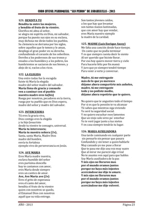 CORO JUVENIL PARROQUIAL “SAN PEDRO” DE ANDAHUAYLAS - 2013
AÑO - 2013 Página 23
121. BENDITA TU
Bendita tu entre las mujeres,
y bendito el fruto de tu vientre.
Glorifica mi alma al señor,
se alegra mi espíritu en Dios, mi salvador,
porque ha puesto sus ojos en su esclava,
muy dichosa me dirán todos los pueblos.
Su clemencia se derrama por los siglos,
sobre aquellos que le temen y le aman,
desplego el gran poder en su derecha,
confundiendo el corazón de los soberbios.
Derribo a los poderosos de sus tronos y
ensalzo a los humildes y a los pobres, los
hambrientos se saciaron de sus bienes, y
alejo de si, vacíos a los ricos.
122. LA ELEGIDA
Una entre todas fue la escogida
fuiste tú María la elegida
madre del señor madre del salvador.
María llena de gracia y consuelo
ven a caminar con el pueblo
nuestra madre eres tu(bis)
Ruega por nosotros, pecadores en la tierra,
ruega por tu pueblo que en Dios espera,
madre del señor y madre del salvador.
123. INTERCESORA
Tú eres la gracia viva,
Dios contigo eres la elegida
y tu hijo Jesucristo
desde tu vientre te consagro, universal.
María tu intercesora;
María tu nuestra señora (2v).
Santa, santa María, Madre Dios
madre del hombre,
envía tu fortaleza
ejemplo vivo de perseverancia en Jesús.
124. AVE MARIA
Eres María madre nuestra,
esclava humilde del señor
eres purísima doncella
hoy te cantamos con amor,
eres María desde siempre
eres un cantico de amor.
Ave, Ave Maria ave (2v)
Eres el grito de esperanza
eres el canto del amor,
bendita el fruto de tu vientre
quien con nosotros se quedo,
el Emanuel Dios con nosotros
aquél que su vida entrego.
Son tantos jóvenes caídos,
a los que hay que levantar
son tantas manos lastimadas,
que con amor hay que vendar,
eres María nuestro ejemplo
la madre de la caridad.
125. MADRE (Luis Enrique Ascoy)
Me falta una canción desde hace tiempo.
Un canto que no podía terminar
Y es que siempre cuesta decir lo siento
Al ser querido que hiciste llorar.
Por eso hoy quiero mover tierra y cielo
Para hacerte feliz por fin mamá
Y juro que yo siempre tendré tiempo
Para venir a verte y conversar.
Madre, tú me entregaste
más de lo que yo merezco
déjame ahora compartirte mis anhelos,
madre, tú me entregaste
todo y no pediste medio,
déjame ahora repetirte que te quiero.
No quiero que te angusties todo el tiempo
Por si es que la pensión te va alcanzar
Tú sabes que mientras siga viviendo
Yo seré tu seguridad social.
Y no quiero escuchar esos lamentos
Que un viejo solo sirve pa´ estorbar
Yo te veré jugar junto a tus nietos
Y en casa siempre tendrás tu lugar.
126. MARIA AUXILIADORA
Una tarde caminando en cualquier parte
sin pensarlo sin pensar que pasara
Confundido y sin tener a quien hablarle
Muy cansado yo me puse a llorar
Que te pasa me dijo una voz muy suave
Que al mirar me pareció algo irreal
No te asustes ven aquí para que hables
Soy María auxiliadora de la paz
Y mis ojos no lloraron mas
por el mundo oramos juntos
porque no haya más injustos
acercándose me dijo te amare.
Y mis ojos no lloraron mas
por el mundo oramos juntos
porque no haya más injustos
acercándose me dijo volveré.
 