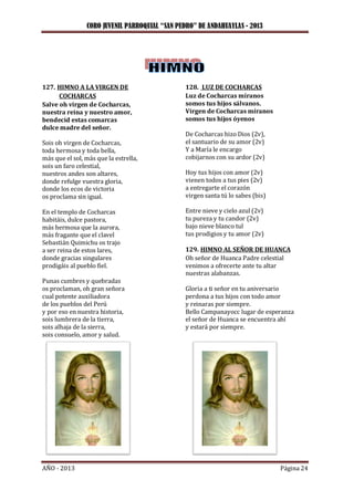 CORO JUVENIL PARROQUIAL “SAN PEDRO” DE ANDAHUAYLAS - 2013
AÑO - 2013 Página 24
127. HIMNO A LA VIRGEN DE
COCHARCAS
Salve oh virgen de Cocharcas,
nuestra reina y nuestro amor,
bendecid estas comarcas
dulce madre del señor.
Sois oh virgen de Cocharcas,
toda hermosa y toda bella,
más que el sol, más que la estrella,
sois un faro celestial,
nuestros andes son altares,
donde refulge vuestra gloria,
donde los ecos de victoria
os proclama sin igual.
En el templo de Cocharcas
habitáis, dulce pastora,
más hermosa que la aurora,
más fragante que el clavel
Sebastián Quimichu os trajo
a ser reina de estos lares,
donde gracias singulares
prodigáis al pueblo fiel.
Punas cumbres y quebradas
os proclaman, oh gran señora
cual potente auxiliadora
de los pueblos del Perú
y por eso en nuestra historia,
sois lumbrera de la tierra,
sois alhaja de la sierra,
sois consuelo, amor y salud.
128. LUZ DE COCHARCAS
Luz de Cocharcas míranos
somos tus hijos sálvanos.
Virgen de Cocharcas míranos
somos tus hijos óyenos
De Cocharcas hizo Dios (2v),
el santuario de su amor (2v)
Y a María le encargo
cobijarnos con su ardor (2v)
Hoy tus hijos con amor (2v)
vienen todos a tus pies (2v)
a entregarte el corazón
virgen santa tú lo sabes (bis)
Entre nieve y cielo azul (2v)
tu pureza y tu candor (2v)
bajo nieve blanco tul
tus prodigios y tu amor (2v)
129. HIMNO AL SEÑOR DE HUANCA
Oh señor de Huanca Padre celestial
venimos a ofrecerte ante tu altar
nuestras alabanzas.
Gloria a ti señor en tu aniversario
perdona a tus hijos con todo amor
y reinaras por siempre.
Bello Campanayocc lugar de esperanza
el señor de Huanca se encuentra ahí
y estará por siempre.
 