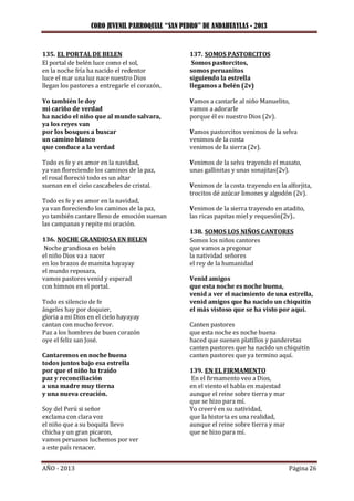 CORO JUVENIL PARROQUIAL “SAN PEDRO” DE ANDAHUAYLAS - 2013
AÑO - 2013 Página 26
135. EL PORTAL DE BELEN
El portal de belén luce como el sol,
en la noche fría ha nacido el redentor
luce el mar una luz nace nuestro Dios
llegan los pastores a entregarle el corazón,
Yo también le doy
mi cariño de verdad
ha nacido el niño que al mundo salvara,
ya los reyes van
por los bosques a buscar
un camino blanco
que conduce a la verdad
Todo es fe y es amor en la navidad,
ya van floreciendo los caminos de la paz,
el rosal floreció todo es un altar
suenan en el cielo cascabeles de cristal.
Todo es fe y es amor en la navidad,
ya van floreciendo los caminos de la paz,
yo también cantare lleno de emoción suenan
las campanas y repite mi oración.
136. NOCHE GRANDIOSA EN BELEN
Noche grandiosa en belén
el niño Dios va a nacer
en los brazos de mamita hayayay
el mundo reposara,
vamos pastores venid y esperad
con himnos en el portal.
Todo es silencio de fe
ángeles hay por doquier,
gloria a mi Dios en el cielo hayayay
cantan con mucho fervor.
Paz a los hombres de buen corazón
oye el feliz san José.
Cantaremos en noche buena
todos juntos bajo esa estrella
por que el niño ha traído
paz y reconciliación
a una madre muy tierna
y una nueva creación.
Soy del Perú si señor
exclama con clara voz
el niño que a su boquita llevo
chicha y un gran picaron,
vamos peruanos luchemos por ver
a este país renacer.
137. SOMOS PASTORCITOS
Somos pastorcitos,
somos peruanitos
siguiendo la estrella
llegamos a belén (2v)
Vamos a cantarle al niño Manuelito,
vamos a adorarle
porque él es nuestro Dios (2v).
Vamos pastorcitos venimos de la selva
venimos de la costa
venimos de la sierra (2v).
Venimos de la selva trayendo el masato,
unas gallinitas y unas sonajitas(2v).
Venimos de la costa trayendo en la alforjita,
trocitos dé azúcar limones y algodón (2v).
Venimos de la sierra trayendo en atadito,
las ricas papitas miel y requesón(2v)..
138. SOMOS LOS NIÑOS CANTORES
Somos los niños cantores
que vamos a pregonar
la natividad señores
el rey de la humanidad
Venid amigos
que esta noche es noche buena,
venid a ver el nacimiento de una estrella,
venid amigos que ha nacido un chiquitín
el más vistoso que se ha visto por aquí.
Canten pastores
que esta noche es noche buena
haced que suenen platillos y panderetas
canten pastores que ha nacido un chiquitín
canten pastores que ya termino aquí.
139. EN EL FIRMAMENTO
En el firmamento veo a Dios,
en el viento el habla en majestad
aunque el reine sobre tierra y mar
que se hizo para mí.
Yo creeré en su natividad,
que la historia es una realidad,
aunque el reine sobre tierra y mar
que se hizo para mí.
 