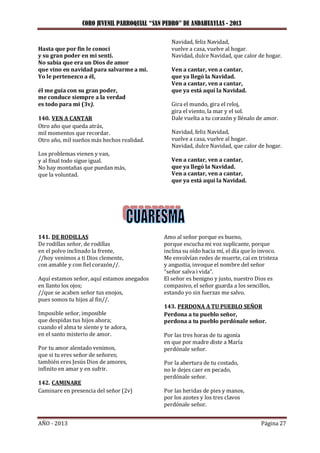 CORO JUVENIL PARROQUIAL “SAN PEDRO” DE ANDAHUAYLAS - 2013
AÑO - 2013 Página 27
Hasta que por fin le conocí
y su gran poder en mi sentí.
No sabía que era un Dios de amor
que vino en navidad para salvarme a mí.
Yo le pertenezco a él,
él me guía con su gran poder,
me conduce siempre a la verdad
es todo para mi (3v).
140. VEN A CANTAR
Otro año que queda atrás,
mil momentos que recordar.
Otro año, mil sueños más hechos realidad.
Los problemas vienen y van,
y al final todo sigue igual.
No hay montañas que puedan más,
que la voluntad.
Navidad, feliz Navidad,
vuelve a casa, vuelve al hogar.
Navidad, dulce Navidad, que calor de hogar.
Ven a cantar, ven a cantar,
que ya llegó la Navidad.
Ven a cantar, ven a cantar,
que ya está aquí la Navidad.
Gira el mundo, gira el reloj,
gira el viento, la mar y el sol.
Dale vuelta a tu corazón y llénalo de amor.
Navidad, feliz Navidad,
vuelve a casa, vuelve al hogar.
Navidad, dulce Navidad, que calor de hogar.
Ven a cantar, ven a cantar,
que ya llegó la Navidad.
Ven a cantar, ven a cantar,
que ya está aquí la Navidad.
141. DE RODILLAS
De rodillas señor, de rodillas
en el polvo inclinado la frente,
//hoy venimos a ti Dios clemente,
con amable y con fiel corazón//.
Aquí estamos señor, aquí estamos anegados
en llanto los ojos;
//que se acaben señor tus enojos,
pues somos tu hijos al fin//.
Imposible señor, imposible
que despidas tus hijos ahora;
cuando el alma te siente y te adora,
en el santo misterio de amor.
Por tu amor alentado venimos,
que si tu eres señor de señores;
también eres Jesús Dios de amores,
infinito en amar y en sufrir.
142. CAMINARE
Caminare en presencia del señor (2v)
Amo al señor porque es bueno,
porque escucha mi voz suplicante, porque
inclina su oído hacia mí, el día que lo invoco.
Me envolvían redes de muerte, caí en tristeza
y angustia, invoque el nombre del señor
“señor salva i vida”.
El señor es benigno y justo, nuestro Dios es
compasivo, el señor guarda a los sencillos,
estando yo sin fuerzas me salvo.
143. PERDONA A TU PUEBLO SEÑOR
Perdona a tu pueblo señor,
perdona a tu pueblo perdónale señor.
Por las tres horas de tu agonía
en que por madre diste a María
perdónale señor.
Por la abertura de tu costado,
no le dejes caer en pecado,
perdónale señor.
Por las heridas de pies y manos,
por los azotes y los tres clavos
perdónale señor.
 