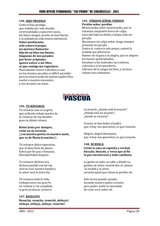 CORO JUVENIL PARROQUIAL “SAN PEDRO” DE ANDAHUAYLAS - 2013
AÑO - 2013 Página 28
144. HIJO PRODIGO
Como el hijo prodigo,
que andaba por este mundo,
en trivialidades y placeres vanos,
los falsos amigos, pronto se marcharon
y la soledad mi vida entera entristeció.
Señor perdóname,
solo contra ti peque,
no merezco llamarme
hijo de un Dios tan bueno;
límpiame de mis pecados
por favor acéptame,
quiero volver a ser libre
se que contigo me regocijare.
Nuevamente ocurre volvemos a caer
en los mismos pecados es difícil ascender
pero la misericordia de nuestro padre Dios
vuelve a nuestro encuentro
y nos levanta con amor.
145. PERDON SEÑOR, PERDON
Perdón señor, perdón.
Misericordia señor misericordia, por tu
inmensa compasión borra mi culpa.
Lava del todo mi delito y limpia todo mi
pecado.
Reconozco mi culpa señor, tengo siempre
presente mi pecado.
Contra ti, contra ti solo peque, cometí la
maldad que aborreces.
Hazme oír el gozo y la alegría, que se alegren
los huesos quebrantados.
Enseñare a los malvados tus caminos,
volverán a ti los pecadores.
Líbrame de la sangre mi Dios, y mi boca
cantara mis alabanzas.
146. TU REINARAS
Tu reinaras este es el grito,
que ardiente exhala nuestra fe,
tu reinaras oh rey bendito
pues tu dijiste reinare.
Reine Jesús por siempre,
reine en su corazón;
//en nuestra patria en nuestro suelo,
que es de María la nación//.
Tu reinaras dulce esperanza,
que al alma llena de placer,
habrá por fin paz y bonanza,
felicidad habrá doquier.
Tu reinaras dichosa era,
dichoso pueblo con tal rey,
será tu cruz nuestra bandera,
tu amor será la única ley.
Tú reinaras toda la vida,
trabajaremos con gran fe;
en realizar y ver cumplida,
la gran promesa: ¡reinare!
147. RESUCITO
Resucito, resucito, resucitó, aleluya!;
aleluya, aleluya, aleluya, resucito!
La muerte, ¿donde está la muerte?
¿Dónde está mi muerte?,
¿donde su victoria?
Gracias se han dadas al padre,
que si hoy nos queremos, es que resucito.
Alegría, alegría hermanos,
que si hoy nos queremos, es que resucito.
148. SE BUSCA
Cristo te ama en espíritu y verdad,
búscalo, búscalo, y veraz que al fin
la paz encontraras y todo cambiara.
La gente no sabe, no sabe a dónde va,
guíales mi señor, muéstrales el camino
la verdad y al amor,
escucha aquel que clama tu perdón oh.
Solo tú nos puedes ayudar,
tocando nuestro pobre corazón,
para poder sentir la necesidad
de creer en ti señor oh.
 
