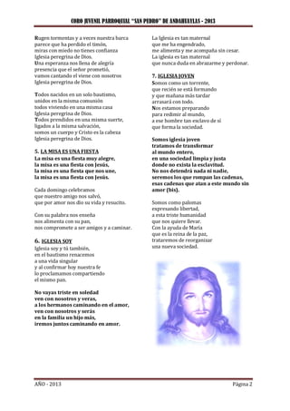 CORO JUVENIL PARROQUIAL “SAN PEDRO” DE ANDAHUAYLAS - 2013
AÑO - 2013 Página 2
Rugen tormentas y a veces nuestra barca
parece que ha perdido el timón,
miras con miedo no tienes confianza
Iglesia peregrina de Dios.
Una esperanza nos llena de alegría
presencia que el señor prometió,
vamos cantando el viene con nosotros
Iglesia peregrina de Dios.
Todos nacidos en un solo bautismo,
unidos en la misma comunión
todos viviendo en una misma casa
Iglesia peregrina de Dios.
Todos prendidos en una misma suerte,
ligados a la misma salvación,
somos un cuerpo y Cristo es la cabeza
Iglesia peregrina de Dios.
5. LA MISA ES UNA FIESTA
La misa es una fiesta muy alegre,
la misa es una fiesta con Jesús,
la misa es una fiesta que nos une,
la misa es una fiesta con Jesús.
Cada domingo celebramos
que nuestro amigo nos salvó,
que por amor nos dio su vida y resucito.
Con su palabra nos enseña
nos alimenta con su pan,
nos compromete a ser amigos y a caminar.
6. IGLESIA SOY
Iglesia soy y tú también,
en el bautismo renacemos
a una vida singular
y al confirmar hoy nuestra fe
lo proclamamos compartiendo
el mismo pan.
No vayas triste en soledad
ven con nosotros y veras,
a los hermanos caminando en el amor,
ven con nosotros y serás
en la familia un hijo más,
iremos juntos caminando en amor.
La Iglesia es tan maternal
que me ha engendrado,
me alimenta y me acompaña sin cesar.
La iglesia es tan maternal
que nunca duda en abrazarme y perdonar.
7. IGLESIA JOVEN
Somos como un torrente,
que recién se está formando
y que mañana más tardar
arrasará con todo.
Nos estamos preparando
para redimir al mundo,
a ese hombre tan esclavo de sí
que forma la sociedad.
Somos iglesia joven
tratamos de transformar
al mundo entero,
en una sociedad limpia y justa
donde no exista la esclavitud.
No nos detendrá nada ni nadie,
seremos los que rompan las cadenas,
esas cadenas que atan a este mundo sin
amor (bis).
Somos como palomas
expresando libertad,
a esta triste humanidad
que nos quiere llevar.
Con la ayuda de María
que es la reina de la paz,
trataremos de reorganizar
una nueva sociedad.
 