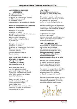 CORO JUVENIL PARROQUIAL “SAN PEDRO” DE ANDAHUAYLAS - 2013
AÑO - 2013 Página 29
149. PEREGRINO (EXODO DE
LIBERACION)
Peregrino ha dónde vas,
si no sabes a donde ir,
peregrino por el camino que va morir,
si el desierto es un arenal,
el desierto de tu vivir,
quien te guía y te acompaña en tu soledad.
Solo el mi Dios quien me dio la libertad,
solo el mi Dios me guiara (bis).
Peregrino sin un porque,
peregrino sin una luz,
peregrino que vas cansado de tanto andar,
buscas fuentes para tu sed
y un rincón para descansar
vuelve amigo que aquí en Egipto
lo encontraras.
Peregrino sin un porque,
peregrino sin una luz,
peregrino por el camino que va a la cruz,
Dios camina en tu soledad,
ilumina tu corazón,
compañero de tus senderos
buscando amor.
150. LIBERTADOR DE NAZARETH
Libertador de Nazaret
//ven junto a mi//
libertador de Nazaret
que puedo hacer sin ti.
Yo se que eres el camino,
que eres la vida y la verdad;
yo se que él te sigue sabe dónde va,
quiero vivir tu vida seguir tu huellas,
tener tu luz, quiero beber tu cáliz,
quiero llevar tu cruz.
Quiero encender mi fuego,
alumbrar mi vida y seguirte a ti
quiero escucharte siempre,
quiero luchar por ti.
Busco un mensaje nuevo te necesito
libertador no puedo estar si rumbo
no puedo estar sin Dios.
151. TESTIGO
Por ti mi Dios, cantando voy
la alegría de ser tu testigo señor
Me mandas que cante con toda mi voz
no sé como cantar tu mensaje de amor.
Los hombres me preguntan
cuál es mi misión les digo testigo soy.
Es fuego tu palabra que mi boca quemo
mis labios ya son llamas y ceniza mi voz,
da miedo proclamarla pero tú me dices
no temas contigo estoy.
Tu palabra es una carga
que mi espalda doblo;
es brasa tu mensaje que mi lengua seco,
déjate quemar si quieres alumbrar,
no temas contigo estoy.
152. CANTANDO VOY FELIZ
El nombre de mi Jesús pronunciare
y gozoso su cuerpo recibiré,
a la mesa del señor me acercare,
y en unión de mis hermanos viviré.
Cantando, cantando, cantando
voy feliz en busca de mi señor,
inmensa es mi alegría
cuando como el cuerpo de mi Dios.
Estando con Cristo nada temeré,
si él viene conmigo que felicidad,
fuente de energía eres mi señor,
en la eucaristía obra de tu amor.
Quien come tu cuerpo vida en si tendrá,
quien bebe tu sangre siempre vivirá,
en las tentaciones te recordare,
si tú estás conmigo nada temeré.
Largo es el camino que hay que recorrer,
somos peregrinos en nuestro vivir,
una patria eterna hemos de alcanzar,
con la fortaleza que nos da tu pan.
 