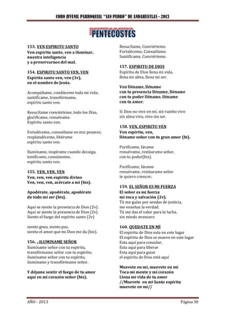 CORO JUVENIL PARROQUIAL “SAN PEDRO” DE ANDAHUAYLAS - 2013
AÑO - 2013 Página 30
153. VEN ESPIRITU SANTO
Ven espíritu santo, ven a iluminar,
nuestra inteligencia
y a preservarnos del mal.
154. ESPIRITU SANTO VEN, VEN
Espíritu santo ven, ven (3v),
en el nombre de Jesús.
Acompáñame, condúceme toda mi vida;
santifícame, transfórmame,
espíritu santo ven.
Resucítame conviérteme, todo los Días,
glorifícame, renuévame.
Espíritu santo ven.
Fortaléceme, consuélame en mis pesares;
resplandéceme, libérame
espíritu santo ven.
Ilumíname, inspírame cuando decaiga,
tonifícame, consúmeme,
espíritu santo ven.
155. VEN, VEN, VEN
Ven, ven, ven espíritu divino
Ven, ven, ven, acércate a mi (bis).
Apodérate, apodérate, apodérate
de todo mi ser (bis).
Aquí se siente la presencia de Dios (2v).
Aquí se siente la presencia de Dios (2v).
Siento el fuego del espíritu santo (2v)
siento gozo, siento paz,
siento el amor que mi Dios me da (bis).
156. .-ILUMINAME SEÑOR
Ilumíname señor con tu espíritu,
transfórmame señor con tu espíritu;
ilumíname señor con tu espíritu,
ilumíname y transfórmame señor.
Y déjame sentir el fuego de tu amor
aquí en mi corazón señor (bis).
Resucítame, Conviérteme.
Fortaléceme, Consuélame.
Santifícame, Conviérteme.
157. ESPIRITU DE DIOS
Espíritu de Dios llena mi vida,
llena mi alma, llena mi ser.
Ven lléname, lléname
con tu presencia lléname, lléname
con tu poder lléname, lléname
con tu amor.
Si Dios no vive en mí, sin rumbo vivo
sin alma vivo, vivo sin ser.
158. VEN, ESPIRITU VEN
Ven espíritu, ven,
lléname señor con tu gran amor (bi).
Purifícame, lávame
renuévame, restáurame señor,
con tu poder(bis).
Purifícame, lávame
renuévame, restáurame señor
te quiero conocer.
159. EL SEÑOR ES MI FUERZA
El señor es mi fuerza
mi roca y salvación (2v).
Tú me guías por sendas de justicia,
me enseñas la verdad.
Tú me das el valor para la lucha,
sin miedo avanzare.
160. QUEDATE EN MÍ
El espíritu de Dios esta en este lugar
El espíritu de Dios se mueve en este lugar
Esta aquí para consolar,
Esta aquí para liberar
Esta aquí para guiar
el espíritu de Dios está aquí
Muevete en mi, muevete en mi
Toca mi mente y mi corazón
Llena mi vida de tu amor
//Muevete en mi Santo espíritu
muevete en mi//
 
