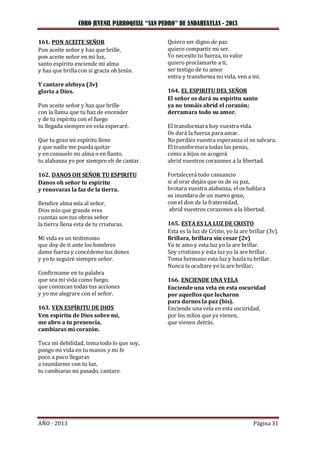 CORO JUVENIL PARROQUIAL “SAN PEDRO” DE ANDAHUAYLAS - 2013
AÑO - 2013 Página 31
161. PON ACEITE SEÑOR
Pon aceite señor y haz que brille,
pon aceite señor en mi luz,
santo espíritu enciende mi alma
y haz que brilla con si gracia oh Jesús.
Y cantare aleluya (3v)
gloria a Dios.
Pon aceite señor y haz que brille
con la llama que tu haz de encender
y de tu espíritu con el fuego
tu llegada siempre en vela esperaré.
Que tu gozo mi espíritu llene
y que nadie me pueda quitar
y en consuelo mi alma o en llanto,
tu alabanza yo por siempre eh de cantar.
162. DANOS OH SEÑOR TU ESPIRITU
Danos oh señor tu espíritu
y renovaras la faz de la tierra.
Bendice alma mía al señor,
Dios mío que grande eres
cuantas son tus obras señor
la tierra llena esta de tu criaturas.
Mi vida es un testimonio
que doy de ti ante los hombres
dame fuerza y concédeme tus dones
y yo te seguiré siempre señor.
Confírmame en tu palabra
que sea mi vida como fuego,
que conozcan todas tus acciones
y yo me alegrare con el señor.
163. VEN ESPÍRITU DE DIOS
Ven espíritu de Dios sobre mí,
me abro a tu presencia,
cambiaras mi corazón.
Toca mi debilidad, toma todo lo que soy,
pongo mi vida en tu manos y mi fe
poco a poco llegaras
a inundarme con tu luz,
tu cambiaras mi pasado, cantare.
Quiero ser digno de paz
quiero compartir mi ser.
Yo necesito tu fuerza, tu valor
quiero proclamarte a ti,
ser testigo de tu amor
entra y transforma mi vida, ven a mi.
164. EL ESPIRITU DEL SEÑOR
El señor os dará su espíritu santo
ya no temáis abrid el corazón;
derramara todo su amor.
El transformara hoy vuestra vida.
Os dará la fuerza para amar.
No perdáis vuestra esperanza el os salvara.
El transformara todas las penas,
como a hijos os acogerá
abrid vuestros corazones a la libertad.
Fortalecerá todo cansancio
si al orar dejáis que os de su paz,
brotara vuestra alabanza, el os hablara
os inundara de un nuevo gozo,
con el don de la fraternidad,
abrid vuestros corazones a la libertad.
165. ESTA ES LA LUZ DE CRISTO
Esta es la luz de Cristo, yo la are brillar (3v).
Brillara, brillara sin cesar (2v)
Yo te amo y esta luz yo la are brillar.
Soy cristiano y esta luz yo la are brillar.
Toma hermano esta luz y hazla tu brillar.
Nunca la ocultare yo la are brillar.
166. ENCIENDE UNA VELA
Enciende una vela en esta oscuridad
por aquellos que lucharon
para darnos la paz (bis).
Enciende una vela en esta oscuridad,
por los niños que ya vienen,
que vienen detrás.
 