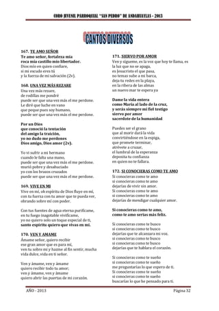 CORO JUVENIL PARROQUIAL “SAN PEDRO” DE ANDAHUAYLAS - 2013
AÑO - 2013 Página 32
167. TE AMO SEÑOR
Te amo señor, fortaleza mía
roca mía castillo mío libertador.
Dios mío en quien confiare,
si mi escudo eres tú
y la fuerza de mi salvación (2v).
168. UNA VEZ MÁS REZARE
Una vez más rezare,
de rodillas me pondré
puede ser que una vez más el me perdone.
Le diré que luche en vano
que peque pues soy humano,
puede ser que una vez más el me perdone.
Por un Dios
que conoció la tentación
del amigo la traición,
yo no dudo me perdones
Dios amigo, Dios amor (2v).
Yo vi sufrir a mi hermano
cuando le falta una mano,
puede ser que una vez más el me perdone.
murió pobre y desahuciado
yo con los brazos cruzados
puede ser que una vez más el me perdone.
169. VIVE EN MI
Vive en mí, oh espíritu de Dios fluye en mí,
con tu fuerza con tu amor que te pueda ver,
obrando sobre mí con poder.
Con tus fuentes de agua eterna purifícame,
en tu fuego inagotable vivifícame,
yo no quiero solo un toque especial de ti,
santo espíritu quiero que vivas en mi.
170. VEN Y AMAME
Ámame señor, quiero recibir
ese gran amor que es para mí,
ven tu sobre mi y hazme al fin sentir, mucha
vida dulce, vida en ti señor.
Ven y ámame, ven y ámame
quiero recibir todo tu amor;
ven y ámame, ven y ámame
quiero abrir las puertas de mi corazón.
171. SIERVO POR AMOR
Ven y sígueme, es la voz que hoy te llama, es
la luz que no se apaga,
es Jesucristo el que pasa,
no temas sube a mi barca,
deja tu redes en la playa,
en la ribera de las almas
un nuevo mar te espera ya
Dame la vida entera
como María al lado de la cruz,
y serás siempre mi fiel testigo
siervo por amor
sacerdote de la humanidad
Puedes ser el grano
que al morir dará la vida
convirtiéndose en la espiga,
que promete terminar,
atrévete a cruzar,
el lumbral de la esperanza
deposita tu confianza
en quien no te fallara.
172. SI CONOCIERAS COMO TE AMO
Si conocieras como te amo
si conocieras como te amo
dejarías de vivir sin amor.
Si conocieras como te amo
si conocieras como te amo
dejarías de mendigar cualquier amor.
Si conocieras como te amo,
como te amo serias más feliz.
Si conocieras como te busco
si conocieras como te busco
dejarías que te alcanzara mi voz.
si conocieras como te busco
si conocieras como te busco
dejarías que te hablara el corazón.
Si conocieras como te sueño
si conocieras como te sueño
me preguntarías lo que espero de ti.
Si conocieras como te sueño
si conocieras como te sueño
buscarías lo que he pensado para ti.
 