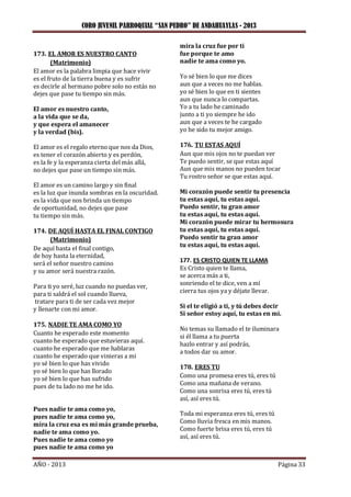 CORO JUVENIL PARROQUIAL “SAN PEDRO” DE ANDAHUAYLAS - 2013
AÑO - 2013 Página 33
173. EL AMOR ES NUESTRO CANTO
(Matrimonio)
El amor es la palabra limpia que hace vivir
es el fruto de la tierra buena y es sufrir
es decirle al hermano pobre solo no estás no
dejes que pase tu tiempo sin más.
El amor es nuestro canto,
a la vida que se da,
y que espera el amanecer
y la verdad (bis).
El amor es el regalo eterno que nos da Dios,
es tener el corazón abierto y es perdón,
es la fe y la esperanza cierta del más allá,
no dejes que pase un tiempo sin más.
El amor es un camino largo y sin final
es la luz que inunda sombras en la oscuridad.
es la vida que nos brinda un tiempo
de oportunidad, no dejes que pase
tu tiempo sin más.
174. DE AQUÍ HASTA EL FINAL CONTIGO
(Matrimonio)
De aquí hasta el final contigo,
de hoy hasta la eternidad,
será el señor nuestro camino
y su amor será nuestra razón.
Para ti yo seré, luz cuando no puedas ver,
para ti saldrá el sol cuando llueva,
tratare para ti de ser cada vez mejor
y llenarte con mi amor.
175. NADIE TE AMA COMO YO
Cuanto he esperado este momento
cuanto he esperado que estuvieras aquí.
cuanto he esperado que me hablaras
cuanto he esperado que vinieras a mi
yo sé bien lo que has vivido
yo sé bien lo que has llorado
yo sé bien lo que has sufrido
pues de tu lado no me he ido.
Pues nadie te ama como yo,
pues nadie te ama como yo,
mira la cruz esa es mi más grande prueba,
nadie te ama como yo.
Pues nadie te ama como yo
pues nadie te ama como yo
mira la cruz fue por ti
fue porque te amo
nadie te ama como yo.
Yo sé bien lo que me dices
aun que a veces no me hablas.
yo sé bien lo que en ti sientes
aun que nunca lo compartas.
Yo a tu lado he caminado
junto a ti yo siempre he ido
aun que a veces te he cargado
yo he sido tu mejor amigo.
176. TU ESTAS AQUÍ
Aun que mis ojos no te puedan ver
Te puedo sentir, se que estas aquí
Aun que mis manos no pueden tocar
Tu rostro señor se que estas aquí.
Mi corazón puede sentir tu presencia
tu estas aquí, tu estas aquí.
Puedo sentir, tu gran amor
tu estas aquí, tu estas aquí.
Mi corazón puede mirar tu hermosura
tu estas aquí, tu estas aquí.
Puedo sentir tu gran amor
tu estas aquí, tu estas aquí.
177. ES CRISTO QUIEN TE LLAMA
Es Cristo quien te llama,
se acerca más a ti,
sonriendo el te dice, ven a mí
cierra tus ojos ya y déjate llevar.
Si el te eligió a ti, y tú debes decir
Si señor estoy aquí, tu estas en mi.
No temas su llamado el te iluminara
si él llama a tu puerta
hazlo entrar y así podrás,
a todos dar su amor.
178. ERES TU
Como una promesa eres tú, eres tú
Como una mañana de verano.
Como una sonrisa eres tú, eres tú
así, así eres tú.
Toda mi esperanza eres tú, eres tú
Como lluvia fresca en mis manos.
Como fuerte brisa eres tú, eres tú
así, así eres tú.
 