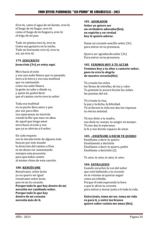 CORO JUVENIL PARROQUIAL “SAN PEDRO” DE ANDAHUAYLAS - 2013
AÑO - 2013 Página 34
Eres tú, como el agua de mi fuente, eres tú
el fuego de mi hogar, eres tú
como el fuego de mi hoguera, eres tú
el trigo de mi pan.
Todo mi poema eres tú, eres tu
Como una guitarra en la noche,
Todo mi horizonte eres tú, eres tu
así, así eres tú.
179. JESUCRISTO
Jesucristo (3v) yo estoy aquí.
Miro hacia el cielo
y veo una nube blanca que va pasando,
miro a la tierra y veo una multitud
que va caminando
como esa nube blanca
la gente no sabe a dónde va,
y quien les podrá decir
que el camino cierto eres tu señor.
Toda esa multitud
en su pecho lleva amor y paz
por eso para ellos
sus esperanzas no morirán
viendo la flor que nace en alma
de aquel que tenga amor
miro hacia el cielo y veo
que ya se aferran a ti señor.
En cada esquina
veo la mirada triste de algunos más
buscan por este mundo
la dirección del camino a Dios
es mi deseo ver aumentando
siempre esta procesión
para que todos canten
al mismo ritmo de esta canción.
180. RENUÉVAME
Renuévame, señor Jesús
ya no quiero ser igual
renuévame señor Jesús
pon en mi tu corazón.
Porque todo lo que hay dentro de mí
necesita ser cambiado señor.
Porque todo lo que hay
dentro de mi corazón
necesita más de ti.
181. ADORADOR
Señor yo quiero ser
un verdadero adorador(bis).
en espíritu y en verdad
hoy te quiero adorar.
Dame un corazón sencillo señor (3v)
para entrar en tu presencia.
Quiero ser agradecido señor (3v)
Para entrar en tu presencia.
182. VENIMOS HOY A TU ALTAR
Venimos hoy a tu altar a cantarte señor,
pues tu eres la alegría
de nuestro corazón(bis)
Tú creaste los cielos
los llenas de estrellas, de luz y calor.
Tu pintaste la aurora hiciste las nubes
las puestas del sol.
Tú creaste la risa,
la paz y la dicha, la felicidad.
Tú al darnos la vida nos das tus riquezas
tu eterna amistad.
Tú nos diste a tu madre,
nos diste tu cuerpo, tu sangre en manjar.
Tú nos das la esperanza
la fe y nos hiciste capaces de amar.
183. .-ENSEÑAME A DECIR TE QUIERO
Enséñame a decir te quiero
Enséñamelo a decírtelo
Enséñame a decir te quiero, padre
Enséñame a decírtelo (2)
Te amo, te amo, te amo, te amo.
184. ENTRA JESUS
Cuando escuches la voz del señor
que está hablando a tu corazón
no te resistas ni quieras seguir
como un rebelde.
Porque él está esperando la hora
a que le abras tu corazón
para entrar y morar junto a ti toda la vida.
Entra Jesús, toma mi ser, toma mi vida
es para ti, y entre tus brazos
quiero saber cuánto me amas (bis).
 