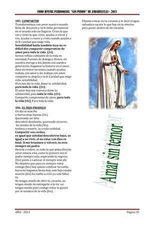 CORO JUVENIL PARROQUIAL “SAN PEDRO” DE ANDAHUAYLAS - 2013
AÑO - 2013 Página 35
185. COMPARTIR
Transformemos con amor nuestro mundo
lleno de desunión y tu fe debe permanecer
en el mundo solo no llegaras. Crees lo que
ves y vives lo que crees, ayudas a crecer y
ves, ayudas a crecer y crees cuando ayudas y
tú fe caridad que exige vida.
Sensibilidad hazla también tuya no es
difícil dar compartir compromiso de
amor para toda la vida. (2v).
Somos reflejo constante de la vida en
sociedad, Fuentes de dialogo y firmes, en
nuestra entrega a los demás con nuestra
generación, hagamos la historia en el amor.
Ama sin temor no temas cuando ayudas,
trabaja con amor y da, trabaja con amor
comparte tu alegría y tu fe Caridad que exige
vida, sensibilidad.
Dios nos dio la vida, dame tu solidaridad,
pará toda la vida. (2v).
El amor hoy nos convoca dame tu
solidaridad, para toda la vida. (2v).
Compartir compromiso de amor, para toda
la vida (4v), Para toda la vida.
186. EL HIJO PRODIGO
Un día se marcho
a tierras muy lejanas (2v).
Queriendo ser feliz
descubrió desilusión, queriendo recorrer,
las sendas de la vida (bis).
tristeza y muerte, su cruda realidad.
Compartir con cerdos,
es igual que soledad descubrirse lejos, es
igual a no vivir, el no estar con dios es
fatal. Si me levantare y volveré, tu eres
siempre mi padre.
Decirte a volver, es todo lo que pides (bis).tu
amor intacta esta, como la primera vez el
padre siempre esta, esperando tu regreso
(bis) ponte a caminar el siempre está ahí.
No importa que paso yo siempre estoy
contigo (bis) hoy quiero celebrar tu vuelta
hacia mi hagamos fiesta hoy, este hijo estaba
muerto (bis) ha vuelto a vivir ya solo faltas
tú.
No tengas miedo de abrir tu corazón, no
tengas miedo de entregarte a la vía .no
tengas miedo pues contigo estoy te guiare
por el sendero de la vida (bis).
Déjame entrar en tu corazón y te daré el agua
salvadora sacare lo que hay en tu interior
para poner dentro de mi corazón.
 