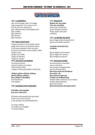 CORO JUVENIL PARROQUIAL “SAN PEDRO” DE ANDAHUAYLAS - 2013
AÑO - 2013 Página 36
187. LA HORMIGA
Ahí va la hormiga, sube a la espiga
coge un granito, se lo come y se va
Fiu, fiu, fiu, lara, larala (2v)
Que cabecita tenía la hormiguita (2v)
Que cuellito.
Que cinturita.
Que Piecito.
Que Cuerpito.
188. ROCK CRISTIANO
Tengo una mano y no la puedo mover,
tengo otra mano y no la puedo mover
Y las muevo porque Cristo me salvo
Si muevo las manos es para alabar a Dios
Tengo un pie.
Tengo una rodilla.
Tengo un hombro.
Tengo un cuerpo.
189. LEVANTA LAS MANOS
Levanta las manos
mueve la cabeza, la cintura
salta de lado a lado
y sigue el ritmo para alabar a Dios (2v)
Aleluya, gloria aleluya, aleluya
gloria aleluya, aleluya
para alabar a Dios(bis)
Los Hombritos.
Los Coditos.
190. ELDIABLO ESTA ENOJADO
El diablo está enojado
hay una razón (2v)
El diablo está enojado hay una razón
Cristo vive en mi corazón
y mis pecados son perdonados(2v)
Yo canto a María.
Yo predico el evangelio.
Yo canto aleluya.
191. MAQUETU
Maque tue, tue tama
Tua, tua, tua (bis)
Cristo ayer, Cristo hoy
Cristo siempre Cristo sí.
Tutue, tutue tama (2v)
a he(bis).
192. LA MADRE DE JESUS
Que lo digan todo el mundo (2v)
quien es la madre de Jesús.
La madre de Jesús (3v)
es María
Que lo digan los hermanos.
Que lo digan los varones.
Que lo diga las mujeres.
193. ESCUCHA PADRE
Escucha padre a tu pueblo
que te canta hoy.
escucha que te imploramos
por tu salvación (bis)
Que haya entre los hombres
paz amor y fe.
que sesén las guerras
el odio y la maldad (bis)
Unidos todos cantemos viva el señor,
Unidos todos gritemos
Queremos la paz.
Queremos la paz hermanos (4v)
 
