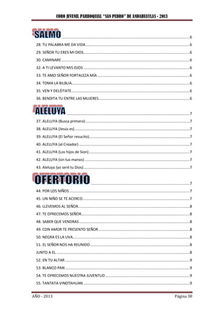 CORO JUVENIL PARROQUIAL “SAN PEDRO” DE ANDAHUAYLAS - 2013
AÑO - 2013 Página 38
......................................................................................................................6
28. TU PALABRA ME DA VIDA................................................................................................6
29. SEÑOR TU ERES MI DIOS..................................................................................................6
30. CAMINARE ......................................................................................................................6
32. A TI LEVANTO MIS OJOS ..................................................................................................6
33. TE AMO SEÑOR FORTALEZA MÍA .....................................................................................6
34. TOMA LA BILBLIA.............................................................................................................6
35. VEN Y DELÉITATE.............................................................................................................6
36. BENDITA TU ENTRE LAS MUJERES....................................................................................6
.................................................................................................................7
37. ALELUYA (Busca primero)................................................................................................7
38. ALELUYA (Jesús es)..........................................................................................................7
39. ALELUYA (El Señor resucito).............................................................................................7
40. ALELUYA (al Creador) ......................................................................................................7
41. ALELUYA (Los hijos de Sion).............................................................................................7
42. ALELUYA (sin tus manos) .................................................................................................7
43. Aleluya (yo seré tu Dios)..................................................................................................7
...........................................................................................7
44. POR LOS NIÑOS...............................................................................................................7
45. UN NIÑO SE TE ACERCO...................................................................................................7
46. LLEVEMOS AL SEÑOR.......................................................................................................8
47. TE OFRECEMOS SEÑOR....................................................................................................8
48. SABER QUE VENDRAS......................................................................................................8
49. CON AMOR TE PRESENTO SEÑOR ....................................................................................8
50. NEGRA ES LA UVA............................................................................................................8
51. EL SEÑOR NOS HA REUNIDO............................................................................................8
JUNTO A EL ...........................................................................................................................8
52. EN TU ALTAR...................................................................................................................9
53. BLANCO PAN...................................................................................................................9
54. TE OFRECEMOS NUESTRA JUVENTUD..............................................................................9
55. TANTATA VINOTAHUAN ..................................................................................................9
 