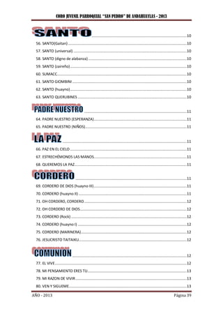 CORO JUVENIL PARROQUIAL “SAN PEDRO” DE ANDAHUAYLAS - 2013
AÑO - 2013 Página 39
........................................................................................10
56. SANTO(Gaitan)..............................................................................................................10
57. SANTO (universal) .........................................................................................................10
58. SANTO (digno de alabanza) ...........................................................................................10
59. SANTO (zaireño)............................................................................................................10
60. SUMACC........................................................................................................................10
61. SANTO GIOMBINI..........................................................................................................10
62. SANTO (huayno)............................................................................................................10
63. SANTO QUERUBINES .....................................................................................................10
...............................................................................................11
64. PADRE NUESTRO (ESPERANZA)......................................................................................11
65. PADRE NUESTRO (NIÑOS)..............................................................................................11
...................................................................................................................11
66. PAZ EN EL CIELO ............................................................................................................11
67. ESTRECHÉMONOS LAS MANOS......................................................................................11
68. QUEREMOS LA PAZ........................................................................................................11
.......................................................................................................11
69. CORDERO DE DIOS (huayno III)......................................................................................11
70. CORDERO (huayno II) ....................................................................................................11
71. OH CORDERO, CORDERO...............................................................................................12
72. OH CORDERO DE DIOS...................................................................................................12
73. CORDERO (Rock) ...........................................................................................................12
74. CORDERO (huayno I) .....................................................................................................12
75. CORDERO (MARINERA)..................................................................................................12
76. JESUCRISTO TAITAIKU....................................................................................................12
..........................................................................................................12
77. EL VIVE..........................................................................................................................12
78. MI PENSAMIENTO ERES TU............................................................................................13
79. MI RAZON DE VIVIR.......................................................................................................13
80. VEN Y SIGUEME.............................................................................................................13
 
