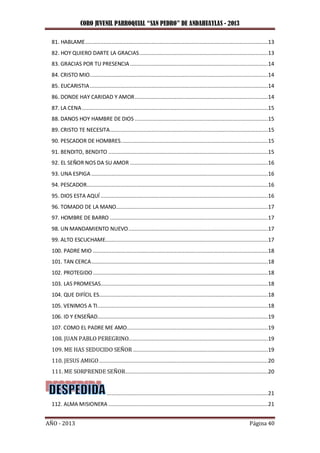 CORO JUVENIL PARROQUIAL “SAN PEDRO” DE ANDAHUAYLAS - 2013
AÑO - 2013 Página 40
81. HABLAME......................................................................................................................13
82. HOY QUIERO DARTE LA GRACIAS...................................................................................13
83. GRACIAS POR TU PRESENCIA.........................................................................................14
84. CRISTO MIO...................................................................................................................14
85. EUCARISTIA...................................................................................................................14
86. DONDE HAY CARIDAD Y AMOR......................................................................................14
87. LA CENA........................................................................................................................15
88. DANOS HOY HAMBRE DE DIOS ......................................................................................15
89. CRISTO TE NECESITA......................................................................................................15
90. PESCADOR DE HOMBRES...............................................................................................15
91. BENDITO, BENDITO .......................................................................................................15
92. EL SEÑOR NOS DA SU AMOR .........................................................................................16
93. UNA ESPIGA ..................................................................................................................16
94. PESCADOR.....................................................................................................................16
95. DIOS ESTA AQUÍ ............................................................................................................16
96. TOMADO DE LA MANO..................................................................................................17
97. HOMBRE DE BARRO ......................................................................................................17
98. UN MANDAMIENTO NUEVO..........................................................................................17
99. ALTO ESCUCHAME.........................................................................................................17
100. PADRE MIO .................................................................................................................18
101. TAN CERCA..................................................................................................................18
102. PROTEGIDO.................................................................................................................18
103. LAS PROMESAS............................................................................................................18
104. QUE DIFÍCIL ES.............................................................................................................18
105. VENIMOS A TI..............................................................................................................18
106. ID Y ENSEÑAD..............................................................................................................19
107. COMO EL PADRE ME AMO...........................................................................................19
108. JUAN PABLO PEREGRINO..........................................................................................19
109. ME HAS SEDUCIDO SEÑOR .......................................................................................19
110. JESUS AMIGO.............................................................................................................20
111. ME SORPRENDE SEÑOR............................................................................................20
........................................................................................................21
112. ALMA MISIONERA .......................................................................................................21
 