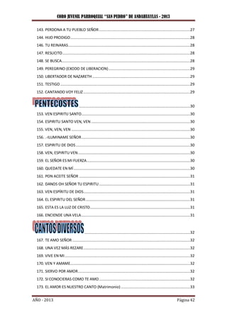 CORO JUVENIL PARROQUIAL “SAN PEDRO” DE ANDAHUAYLAS - 2013
AÑO - 2013 Página 42
143. PERDONA A TU PUEBLO SEÑOR...................................................................................27
144. HIJO PRODIGO.............................................................................................................28
146. TU REINARAS...............................................................................................................28
147. RESUCITO....................................................................................................................28
148. SE BUSCA.....................................................................................................................28
149. PEREGRINO (EXODO DE LIBERACION)..........................................................................29
150. LIBERTADOR DE NAZARETH.........................................................................................29
151. TESTIGO ......................................................................................................................29
152. CANTANDO VOY FELIZ .................................................................................................29
.....................................................................................................30
153. VEN ESPIRITU SANTO...................................................................................................30
154. ESPIRITU SANTO VEN, VEN ..........................................................................................30
155. VEN, VEN, VEN ............................................................................................................30
156. .-ILUMINAME SEÑOR...................................................................................................30
157. ESPIRITU DE DIOS........................................................................................................30
158. VEN, ESPIRITU VEN......................................................................................................30
159. EL SEÑOR ES MI FUERZA..............................................................................................30
160. QUEDATE EN MÍ..........................................................................................................30
161. PON ACEITE SEÑOR .....................................................................................................31
162. DANOS OH SEÑOR TU ESPIRITU...................................................................................31
163. VEN ESPÍRITU DE DIOS.................................................................................................31
164. EL ESPIRITU DEL SEÑOR...............................................................................................31
165. ESTA ES LA LUZ DE CRISTO...........................................................................................31
166. ENCIENDE UNA VELA...................................................................................................31
................................................................................................32
167. TE AMO SEÑOR ...........................................................................................................32
168. UNA VEZ MÁS REZARE.................................................................................................32
169. VIVE EN MI..................................................................................................................32
170. VEN Y AMAME.............................................................................................................32
171. SIERVO POR AMOR......................................................................................................32
172. SI CONOCIERAS COMO TE AMO...................................................................................32
173. EL AMOR ES NUESTRO CANTO (Matrimonio)...............................................................33
 