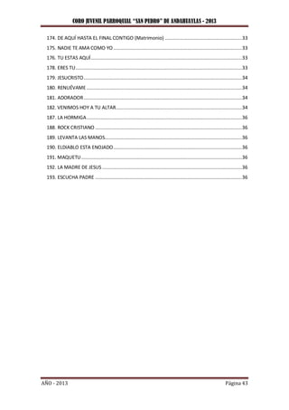 CORO JUVENIL PARROQUIAL “SAN PEDRO” DE ANDAHUAYLAS - 2013
AÑO - 2013 Página 43
174. DE AQUÍ HASTA EL FINAL CONTIGO (Matrimonio) .......................................................33
175. NADIE TE AMA COMO YO............................................................................................33
176. TU ESTAS AQUÍ............................................................................................................33
178. ERES TU.......................................................................................................................33
179. JESUCRISTO.................................................................................................................34
180. RENUÉVAME ...............................................................................................................34
181. ADORADOR.................................................................................................................34
182. VENIMOS HOY A TU ALTAR..........................................................................................34
187. LA HORMIGA...............................................................................................................36
188. ROCK CRISTIANO .........................................................................................................36
189. LEVANTA LAS MANOS..................................................................................................36
190. ELDIABLO ESTA ENOJADO............................................................................................36
191. MAQUETU...................................................................................................................36
192. LA MADRE DE JESUS....................................................................................................36
193. ESCUCHA PADRE .........................................................................................................36
 