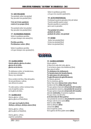 CORO JUVENIL PARROQUIAL “SAN PEDRO” DE ANDAHUAYLAS - 2013
AÑO - 2013 Página 4
16. SOY PECADOR
Ten piedad, señor ten piedad
Soy pecador ten piedad (bis)
Y de mi Cristo apiádate
contra ti yo peque (bis)
Ten piedad señor ten piedad
Soy pecador ten piedad (bis)
17. TE PEDIMOS PERDON
Señor te pedimos perdón,
a ti que siempre nos amas(2v).
Perdón, perdón,
Perdónanos señor. (Bis)
Señor te pedimos perdón
a ti que siempre nos ayudas(2v).
Señor te pedimos perdón
a ti que eres nuestro padre(2v).
18. ACTO PENITENCIAL
Perdonad nuestros pecados (3v) oh Señor
Vuestro pueblo quiere amar
Nuestro pueblo es santo(2v)
pero aun es pecador.
Ten piedad oh señor,
piedad oh señor,
piedad oh señor, ten piedad
19. KYRIE
Señor ten piedad (bis)
Cristo ten piedad (bis)
Señor ten piedad (bis)
20. GLORIA NIÑOS
Gloria, gloria, gloria al señor,
gloria en el cielo,
gloria en la tierra.
Te alabamos señor, te bendecimos,
te adoramos oh padre,
Dios y rey celestial.
Eres cordero de Dios, Hijo del padre,
tú nos perdonas y salvas,
nos ofreces tu amor.
Tu solo santo y señor, tu Jesucristo,
con el espíritu santo,
en la gloria de dios.
21. GLORIA ECO
Gloria, gloria a Dios;
gloria, gloria al Padre(bis).
A él, que sea la gloria (bis).
Aleluya, aleluya, aleluya amen (bis)
Gloria, gloria a Dios;
gloria, gloria al hijo(bis).
Gloria, gloria a Dios;
espíritu santo(bis).
22. GLORIA GIONBINI
Gloria, gloria
A Dios en lo alto del cielo, gloria.
Y en la tierra, (paz a los hombres) (bis)
Que ama el señor.
Te alabamos (te alabamos),
Te bendecimos (te bendecimos),
Te adoramos (te adoramos),
Te glorificamos (te glorificamos).
Te damos, gracias
Por tu inmensa, gloria.
Señor hijo único (Jesucristo señor Dios)
Cordero de Dios (hijo del padre)
Tú que quitas el pecado (el pecado del mundo)
ten piedad de nosotros, ten piedad de nosotros
Tú que quitas el pecado (el pecado del mundo)
Atiende (atiende), A nuestras suplicas
Tú que estas a la derecha
(a la derecha de Dios padre)
ten piedad de nosotros, ten piedad de nosotros
Porque solo tú eres santo (bis)
Solo tu señor (bis)
Solo tu altísimo (bis)
Jesucristo (bis)
Con el espíritu santo,
En la gloria de Dios padre amen (bis).
 