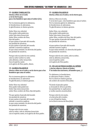 CORO JUVENIL PARROQUIAL “SAN PEDRO” DE ANDAHUAYLAS - 2013
AÑO - 2013 Página 5
23. GLORIA TAKILLACCTA
Gloria a Dios en el cielo
y en la tierra paz,
paz a los hombres que ama el señor (2v).
Por tu inmensa gloria te alabamos,
te bendecimos, te adoramos,
te glorificamos, te damos gracias.
Señor Dios rey celestial,
Dios padre todo poderoso,
señor hijo único Jesucristo
Señor Dios cordero de Dios,
hijo del padre.
tú que quitas el pecado del mundo,
ten piedad de nosotros;
tú que quitas el pecado del mundo
atiende a nuestras suplicas;
tú que estas sentado a la derecha del padre,
ten piedad de nosotros.
Porque solo tu (solo tú eres santo);
solo tu señor (señor tu solo)
solo altísimo, señor Jesucristo.
Con el espíritu santo
en la gloria de Dios padre, Amen.
24. GLORIA PALAZON II
Gloria a Dios en el cielo y en la tierra paz a los
hombres que ama el señor.
Por tu inmensa gloria te alabamos
te bendecimos, te adoramos
Te glorificamos, te damos gracias.
Señor Dios rey celestial
Dios padre todo poderoso
Señor hijo único Jesucristo
señor Dios cordero de Dios, hijo del padre.
Tú que quitas el pecado del mundo
ten piedad de nosotros
tú que quitas el pecado del mundo
atiende a nuestras suplicas
tu que estas sentado a la derecha del padre
ten piedad de nosotros.
Porque solo tú eres santo
solo tu señor, solo tu altísimo Jesucristo
con el espíritu santo, en la gloria de Dios padre.
25. GLORIA PALAZON II
Gloria a Dios en el cielo y en la tierra paz.
Gloria a Dios en el cielo,
Y en la tierra paz a los hombres que ama el señor.
Por tu inmensa gloria te alabamos,
te bendecimos, te adoramos,
Te glorificamos, te damos gracias.
Señor Dios, rey celestial,
Dios padre todo poderoso.
Señor hijo único, Jesucristo
señor Dios, cordero de Dios, hijo del padre.
Tú que quitas el pecado del mundo
ten piedad de nosotros.
tú que quitas el pecado del mundo
atiende nuestra suplica
tu que estas sentado a la derecha del padre
ten piedad de nosotros.
Porque solo tú eres santo, solo tu señor,
solo tu altísimo, Jesucristo,
con el espíritu santo
en la gloria de Dios padre.
26. EN LAS ALTURAS GLORIA AL SEÑOR
En las alturas, Gloria al Señor,
Y en todas las naciones, al hombre paz, //
Te alabamos, te bendecimos,
te adoramos Padre y Señor,
Por tu Gloria te damos gracias
oh cordero de nuestro Dios.(bis)
Tú Jesús el pecado quitas
y al mundo le ofreces perdón,
ten piedad hoy te suplicamos
y recibe nuestra oración.(bis)
Porque solo tú eres justo,
a la derecha del creador,
y con el Espíritu Santo,
en la Gloria eterna de Dios.(bis)
 
