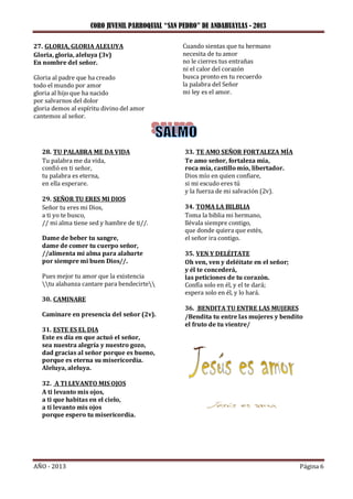 CORO JUVENIL PARROQUIAL “SAN PEDRO” DE ANDAHUAYLAS - 2013
AÑO - 2013 Página 6
27. GLORIA, GLORIA ALELUYA
Gloria, gloria, aleluya (3v)
En nombre del señor.
Gloria al padre que ha creado
todo el mundo por amor
gloria al hijo que ha nacido
por salvarnos del dolor
gloria demos al espíritu divino del amor
cantemos al señor.
Cuando sientas que tu hermano
necesita de tu amor
no le cierres tus entrañas
ni el calor del corazón
busca pronto en tu recuerdo
la palabra del Señor
mi ley es el amor.
28. TU PALABRA ME DA VIDA
Tu palabra me da vida,
confió en ti señor,
tu palabra es eterna,
en ella esperare.
29. SEÑOR TU ERES MI DIOS
Señor tu eres mi Dios,
a ti yo te busco,
// mi alma tiene sed y hambre de ti//.
Dame de beber tu sangre,
dame de comer tu cuerpo señor,
//alimenta mi alma para alabarte
por siempre mi buen Dios//.
Pues mejor tu amor que la existencia
tu alabanza cantare para bendecirte
30. CAMINARE
Caminare en presencia del señor (2v).
31. ESTE ES EL DIA
Este es día en que actuó el señor,
sea nuestra alegría y nuestro gozo,
dad gracias al señor porque es bueno,
porque es eterna su misericordia.
Aleluya, aleluya.
32. A TI LEVANTO MIS OJOS
A ti levanto mis ojos,
a ti que habitas en el cielo,
a ti levanto mis ojos
porque espero tu misericordia.
33. TE AMO SEÑOR FORTALEZA MÍA
Te amo señor, fortaleza mía,
roca mía, castillo mío, libertador.
Dios mío en quien confiare,
si mi escudo eres tú
y la fuerza de mi salvación (2v).
34. TOMA LA BILBLIA
Toma la biblia mi hermano,
llévala siempre contigo,
que donde quiera que estés,
el señor ira contigo.
35. VEN Y DELÉITATE
Oh ven, ven y deléitate en el señor;
y él te concederá,
las peticiones de tu corazón.
Confía solo en él, y el te dará;
espera solo en él, y lo hará.
36. BENDITA TU ENTRE LAS MUJERES
/Bendita tu entre las mujeres y bendito
el fruto de tu vientre/
 