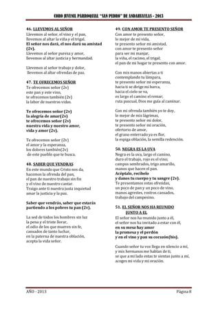 CORO JUVENIL PARROQUIAL “SAN PEDRO” DE ANDAHUAYLAS - 2013
AÑO - 2013 Página 8
46. LLEVEMOS AL SEÑOR
Llevemos al señor, el vino y el pan,
llevemos al altar la viña y el trigal.
El señor nos dará, el nos dará su amistad
(2v).
Llevemos al señor pureza y amor,
llevemos al altar justicia y hermandad.
Llevemos al señor trabajo y dolor,
llevemos al altar ofrendas de paz.
47. TE OFRECEMOS SEÑOR
Te ofrecemos señor (2v)
este pan y este vino,
te ofrecemos también (2v)
la labor de nuestras vidas.
Te ofrecemos señor (2v)
la alegría de amar(2v)
te ofrecemos señor (2v)
nuestra vida y nuestro amor,
vida y amor (2v).
Te ofrecemos señor (2v)
el amor y la esperanza,
los dolores también(2v)
de este pueblo que te busca.
48. SABER QUE VENDRAS
En este mundo que Cristo nos da,
hacemos la ofrenda del pan,
el pan de nuestro trabajo sin fin
y el vino de nuestro cantar.
Traigo ante ti nuestra justa inquietud
amar la justicia y la paz.
Saber que vendrás, saber que estarás
partiendo a los pobres tu pan (2v).
La sed de todos los hombres sin luz
la pena y el triste llorar,
el odio de los que mueren sin fe,
cansados de tanto luchar,
en la paterna de nuestra oblación,
acepta la vida señor.
49. CON AMOR TE PRESENTO SEÑOR
Con amor te presento señor,
lo mejor de mi vida,
te presento señor mi amistad,
con amor te presento señor
para ser mi manjar,
la viña, el racimo, el trigal;
el pan de mi hogar te presento con amor.
Con mis manos abiertas a ti
contemplando tu lámpara,
te presento señor mi esperanza,
hacia ti se dirige mi barca,
hacia el cielo se va,
es largo el camino el remar;
ruta pascual, Dios me guía al caminar.
Con mi ofrenda también yo te doy,
lo mejor de mis lágrimas,
te presento señor mi dolor,
te presento señor mi oración,
ofertorio de amor,
el grano enterrado ya es flor,
la espiga oblación, la semilla redención.
50. NEGRA ES LA UVA
Negra es la uva, largo el camino,
duro el trabajo, rojo es el vino;
campos sembrados, trigo amarillo,
manos que hacen el pan.
Acéptalo, recíbelo
y danos tu cuerpo y tu sangre (2v).
Te presentamos estas ofrendas,
un poco de pan y un poco de vino,
manos agrestes, rostros cansados,
trabajo del campesino.
51. EL SEÑOR NOS HA REUNIDO
JUNTO A EL
El señor nos ha reunido junto a él,
el señor nos ha invitado a estar con él,
en su mesa hay amor
la promesa y el perdón
y en el vino y pan su corazón(bis).
Cuando señor tu voz llega en silencio a mí,
y mis hermanos me hablan de ti,
se que a mi lado estas te sientas junto a mí,
acoges mi vida y mi oración.
 
