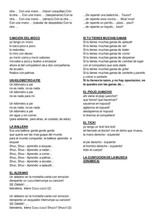 otra … Con una mano … (hacer cosquillas) Con
la otra … Con una mano … (despeinarse) Con la
otra … Con una mano … (abrazo) Con la otra …
Con una mano … (saludar de despedida) Con la
otra …
CANCION DEL MOCO
yo tengo un moco
lo saco poco a poco
lo redondeo
lo miro con deceo
yo me lo como y me lo saboreo
me sabe a poco y buelvo a empezar
ahora el del compañero!,de a dos compañeros,
de acuatro.
finaliza con palmas.
UN KILOMETRO APIE
Un kilómetro a pie
no es nada, no es nada.
Un kilómetro a pie
no es nada para mí.
Un kilómetro a pie
no es nada, no es nada.
Un kilómetro a pie
sin agua y sin comer.
(para adelante, para atras, al costado, de ados)
LA BALLENA
Era una ballena gorda gorda gorda
que queria ser las mas guapa del mundo
para el mundo conquistar, la ballena aprendio a
esquiar
Shuc, Shuc - aprendio a esquiar...
Shuc, Shuc - Aprendio a nadar...
Shuc, Shuc - Aprendio a correr...
Shuc, Shuc - Aprendio a patinar...
Shuc, Shuc - Aprendio a escalar...
Shuc, Shuc - Aprendio a aplaudir...
EL ALDEANO
Un aldeano en la montaña canta con emocion
derepente un cucu interrumpe su cancion!
SE OIAAA!! ....
Ioleraleria, Iolera Cucu cucu! (2)
Un aldeano en la montaña canta con emocion
derepente un esquiador interrumpe su cancion!
SE OIAAA!! ....
Ioleraleria, Iolera Cucu cucu! Shucc!! Shucc! (2)
...De repente una balancha... Tuuss!!
...de repente unos novios.... Mua! mua!
...de repente un perrito.... pizzz... piss!!
...de repente un loquito... Iooo!!
SI TU TIENES MUCHAS GANAS
Si tu tienes muchas ganas de aplaudir
Si tu tienes muchas ganas de reir
Si tu tienes muchas ganas de bailar
Si tu tienes muchas ganas de correr
Si tu tienes muchas ganas de despeinar
Si tu tienes muchas ganas de cambiar de lugar
con el compañero que esta alado
Si tu tienes muchas ganas de gritar
Si tu tienes muchas ganas de sentarte y pararte,
y volver a sentarte
Si tu tienes la razon, y no hay opociocion, no
te quedes con las ganas de…
EL PIOJO JUANCHO
ahi viene el piojo juancho!!
que horror! que hacemos?
sacamos en nopusid!
agitamos el nopusid!
destapamos el nopusid
lo tiramos al compañero!
EL TICK!
yo tengo un tick! tick tick!
eh llamado al doctor! me ah dicho que mueva..
la mano derecha - izquierda!
el pie derecho - izquierdo
el hombro derecho - izquierdo!
todo el cuerpo!
LA CUNFUCION DE LAMUSICA
(DINAMICA)
 