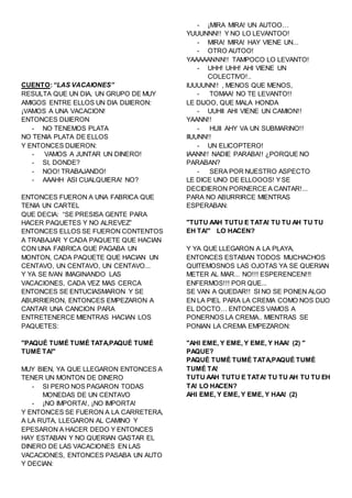 CUENTO:“LAS VACAIONES”
RESULTA QUE UN DIA, UN GRUPO DE MUY
AMIGOS ENTRE ELLOS UN DIA DIJIERON:
¡VAMOS A UNA VACACION!
ENTONCES DIJIERON
- NO TENEMOS PLATA
NO TENIA PLATA DE ELLOS
Y ENTONCES DIJIERON:
- VAMOS A JUNTAR UN DINERO!
- SI, DONDE?
- NOO! TRABAJANDO!
- AAAHH ASI CUALQUIERA! NO?
ENTONCES FUERON A UNA FABRICA QUE
TENIA UN CARTEL
QUE DECIA: “SE PRESISA GENTE PARA
HACER PAQUETES Y NO ALREVEZ”
ENTONCES ELLOS SE FUERON CONTENTOS
A TRABAJAR Y CADA PAQUETE QUE HACIAN
CON UNA FABRICA QUE PAGABA UN
MONTON, CADA PAQUETE QUE HACIAN UN
CENTAVO, UN CENTAVO, UN CENTAVO...
Y YA SE IVAN IMAGINANDO LAS
VACACIONES, CADA VEZ MAS CERCA
ENTONCES SE ENTUCIASMARON Y SE
ABURRIERON, ENTONCES EMPEZARON A
CANTAR UNA CANCION PARA
ENTRETENERCE MIENTRAS HACIAN LOS
PAQUETES:
"PAQUÉ TUMÉ TUMÉ TATA,PAQUÉ TUMÉ
TUMÉ TA!"
MUY BIEN, YA QUE LLEGARON ENTONCES A
TENER UN MONTON DE DINERO
- SI PERO NOS PAGARON TODAS
MONEDAS DE UN CENTAVO
- ¡NO IMPORTA!, ¡NO IMPORTA!
Y ENTONCES SE FUERON A LA CARRETERA,
A LA RUTA, LLEGARON AL CAMINO Y
EPESARON A HACER DEDO Y ENTONCES
HAY ESTABAN Y NO QUERIAN GASTAR EL
DINERO DE LAS VACACIONES EN LAS
VACACIONES, ENTONCES PASABA UN AUTO
Y DECIAN:
- ¡MIRA MIRA! UN AUTOO…
YUUUNNN!! Y NO LO LEVANTOO!
- MIRA! MIRA! HAY VIENE UN...
- OTRO AUTOO!
YAAAAANNN!! TAMPOCO LO LEVANTO!
- UHH! UHH! AHI VIENE UN
COLECTIVO!..
IUUUUNN!! , MENOS QUE MENOS,
- TOMAA! NO TE LEVANTO!!
LE DIJOO, QUE MALA HONDA
- UUHII AHI VIENE UN CAMION!!
YAANN!!
- HUII AHY VA UN SUBMARINO!!
IIUUNN!!
- UN ELICOPTERO!
IAANN!! NADIE PARABA!! ¿PORQUE NO
PARABAN?
- SERA POR NUESTRO ASPECTO
LE DICE UNO DE ELLOOOS! YSE
DECIDIERON PORNERCE A CANTAR!...
PARA NO ABURRIRCE MIENTRAS
ESPERABAN:
"TUTU AAH TUTU E TATA! TU TU AH TU TU
EH TA!" LO HACEN?
Y YA QUE LLEGARON A LA PLAYA,
ENTONCES ESTABAN TODOS MUCHACHOS
QUITEMOSNOS LAS OJOTAS YA SE QUERIAN
METER AL MAR... NO!!! ESPERENCEN!!!
ENFERMOS!!! POR QUE...
SE VAN A QUEDAR!! SI NO SE PONEN ALGO
EN LA PIEL PARA LA CREMA COMO NOS DIJO
EL DOCTO… ENTONCES VAMOS A
PONERNOS LA CREMA.. MIENTRAS SE
PONIAN LA CREMA EMPEZARON:
"AHI EME, Y EME, Y EME, Y HAA! (2) "
PAQUE?
PAQUÉ TUMÉ TUMÉ TATA,PAQUÉ TUMÉ
TUMÉ TA!
TUTU AAH TUTU E TATA! TU TU AH TU TU EH
TA! LO HACEN?
AHI EME, Y EME, Y EME, Y HAA! (2)
 
