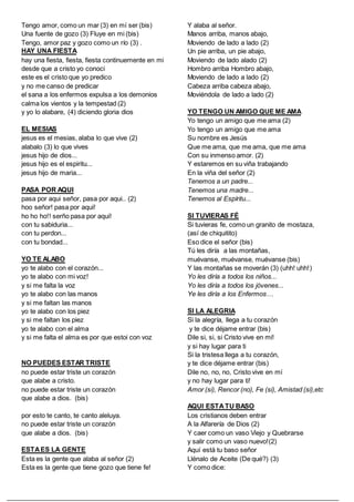 Tengo amor, como un mar (3) en mí ser (bis)
Una fuente de gozo (3) Fluye en mi (bis)
Tengo, amor paz y gozo como un río (3) .
HAY UNA FIESTA
hay una fiesta, fiesta, fiesta continuemente en mi
desde que a cristo yo conoci
este es el cristo que yo predico
y no me canso de predicar
el sana a los enfermos expulsa a los demonios
calma los vientos y la tempestad (2)
y yo lo alabare, (4) diciendo gloria dios
EL MESIAS
jesus es el mesias, alaba lo que vive (2)
alabalo (3) lo que vives
jesus hijo de dios...
jesus hijo es el espiritu...
jesus hijo de maria...
PASA POR AQUI
pasa por aqui señor, pasa por aqui.. (2)
hoo señor! pasa por aqui!
ho ho ho!! serño pasa por aqui!
con tu sabiduria...
con tu perdon...
con tu bondad...
YO TE ALABO
yo te alabo con el corazón...
yo te alabo con mi voz!
y si me falta la voz
yo te alabo con las manos
y si me faltan las manos
yo te alabo con los piez
y si me faltan los piez
yo te alabo con el alma
y si me falta el alma es por que estoi con voz
NO PUEDES ESTAR TRISTE
no puede estar triste un corazón
que alabe a cristo.
no puede estar triste un corazón
que alabe a dios. (bis)
por esto te canto, te canto aleluya.
no puede estar triste un corazón
que alabe a dios. (bis)
ESTAES LA GENTE
Esta es la gente que alaba al señor (2)
Esta es la gente que tiene gozo que tiene fe!
Y alaba al señor.
Manos arriba, manos abajo,
Moviendo de lado a lado (2)
Un pie arriba, un pie abajo,
Moviendo de lado alado (2)
Hombro arriba Hombro abajo,
Moviendo de lado a lado (2)
Cabeza arriba cabeza abajo,
Moviéndola de lado a lado (2)
YO TENGO UN AMIGO QUE ME AMA
Yo tengo un amigo que me ama (2)
Yo tengo un amigo que me ama
Su nombre es Jesús
Que me ama, que me ama, que me ama
Con su inmenso amor. (2)
Y estaremos en su viña trabajando
En la viña del señor (2)
Tenemos a un padre...
Tenemos una madre...
Tenemos al Espíritu...
SI TUVIERAS FÉ
Si tuvieras fe, como un granito de mostaza,
(así de chiquitito)
Eso dice el señor (bis)
Tú les diría a las montañas,
muévanse, muévanse, muévanse (bis)
Y las montañas se moverán (3) (uhh! uhh!)
Yo les diría a todos los niños...
Yo les diría a todos los jóvenes...
Ye les diría a los Enfermos…
SI LA ALEGRIA
Si la alegría, llega a tu corazón
y te dice déjame entrar (bis)
Dile si, si, si Cristo vive en mi!
y si hay lugar para ti
Si la tristesa llega a tu corazón,
y te dice déjame entrar (bis)
Dile no, no, no, Cristo vive en mí
y no hay lugar para ti!
Amor (si), Rencor (no), Fe (si), Amistad (si),etc
AQUI ESTATU BASO
Los cristianos deben entrar
A la Alfarería de Dios (2)
Y caer como un vaso Viejo y Quebrarse
y salir como un vaso nuevo!(2)
Aquí está tu baso señor
Llénalo de Aceite (De qué?) (3)
Y como dice:
 
