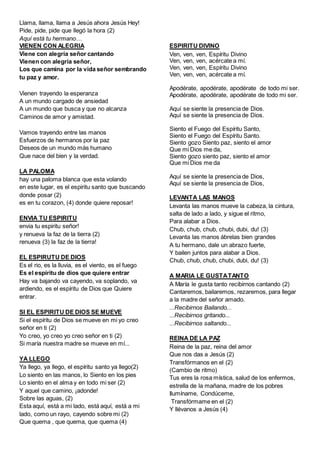 Llama, llama, llama a Jesús ahora Jesús Hey!
Pide, pide, pide que llegó la hora (2)
Aquí está tu hermano…
VIENEN CON ALEGRIA
Viene con alegría señor cantando
Vienen con alegría señor,
Los que camina por la vida señor sembrando
tu paz y amor.
Vienen trayendo la esperanza
A un mundo cargado de ansiedad
A un mundo que busca y que no alcanza
Caminos de amor y amistad.
Vamos trayendo entre las manos
Esfuerzos de hermanos por la paz
Deseos de un mundo más humano
Que nace del bien y la verdad.
LA PALOMA
hay una paloma blanca que esta volando
en este lugar, es el espiritu santo que buscando
donde posar (2)
es en tu corazon, (4) donde quiere reposar!
ENVIA TU ESPIRITU
envia tu espiritu señor!
y renueva la faz de la tierra (2)
renueva (3) la faz de la tierra!
EL ESPIRUTU DE DIOS
Es el rio, es la lluvia, es el viento, es el fuego
Es el espíritu de dios que quiere entrar
Hay va bajando va cayendo, va soplando, va
ardiendo, es el espíritu de Dios que Quiere
entrar.
SI EL ESPIRITU DE DIOS SE MUEVE
Si el espíritu de Dios se mueve en mi yo creo
señor en ti (2)
Yo creo, yo creo yo creo señor en ti (2)
Si maría nuestra madre se mueve en mí...
YA LLEGO
Ya llego, ya llego, el espíritu santo ya llego(2)
Lo siento en las manos, lo Siento en los pies
Lo siento en el alma y en todo mi ser (2)
Y aquel que camino, ¡adonde!
Sobre las aguas, (2)
Esta aquí, está a mi lado, está aquí, está a mi
lado, como un rayo, cayendo sobre mi (2)
Que quema , que quema, que quema (4)
ESPIRITU DIVINO
Ven, ven, ven, Espíritu Divino
Ven, ven, ven, acércate a mí.
Ven, ven, ven, Espíritu Divino
Ven, ven, ven, acércate a mí.
Apodérate, apodérate, apodérate de todo mi ser.
Apodérate, apodérate, apodérate de todo mi ser.
Aquí se siente la presencia de Dios.
Aquí se siente la presencia de Dios.
Siento el Fuego del Espíritu Santo,
Siento el Fuego del Espíritu Santo.
Siento gozo Siento paz, siento el amor
Que mi Dios me da,
Siento gozo siento paz, siento el amor
Que mi Dios me da
Aquí se siente la presencia de Dios,
Aquí se siente la presencia de Dios,
LEVANTA LAS MANOS
Levanta las manos mueve la cabeza, la cintura,
salta de lado a lado, y sigue el ritmo,
Para alabar a Dios.
Chub, chub, chub, chubi, dubi, du! (3)
Levanta las manos ábrelas bien grandes
A tu hermano, dale un abrazo fuerte,
Y bailen juntos para alabar a Dios.
Chub, chub, chub, chubi, dubi, du! (3)
A MARIA LE GUSTATANTO
A María le gusta tanto recibirnos cantando (2)
Cantaremos, bailaremos, rezaremos, para llegar
a la madre del señor amado.
...Recibirnos Bailando...
...Recibirnos gritando...
...Recibirnos saltando...
REINA DE LA PAZ
Reina de la paz, reina del amor
Que nos das a Jesús (2)
Transfórmanos en el (2)
(Cambio de ritmo)
Tus eres la rosa mística, salud de los enfermos,
estrella de la mañana, madre de los pobres
Ilumíname, Condúceme,
Transfórmame en el (2)
Y llévanos a Jesús (4)
 