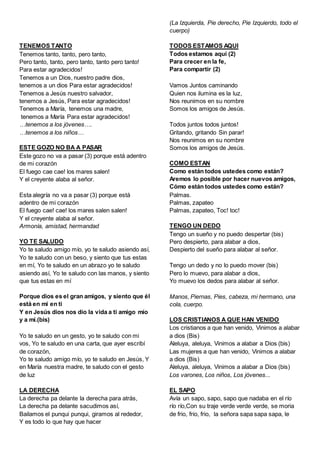 TENEMOS TANTO
Tenemos tanto, tanto, pero tanto,
Pero tanto, tanto, pero tanto, tanto pero tanto!
Para estar agradecidos!
Tenemos a un Dios, nuestro padre dios,
tenemos a un dios Para estar agradecidos!
Tenemos a Jesús nuestro salvador,
tenemos a Jesús, Para estar agradecidos!
Tenemos a María, tenemos una madre,
tenemos a María Para estar agradecidos!
…tenemos a los jóvenes….
…tenemos a los niños…
ESTE GOZO NO BA A PASAR
Este gozo no va a pasar (3) porque está adentro
de mi corazón
El fuego cae cae! los mares salen!
Y el creyente alaba al señor.
Esta alegría no va a pasar (3) porque está
adentro de mi corazón
El fuego cae! cae! los mares salen salen!
Y el creyente alaba al señor.
Armonía, amistad, hermandad
YO TE SALUDO
Yo te saludo amigo mío, yo te saludo asiendo así,
Yo te saludo con un beso, y siento que tus estas
en mí, Yo te saludo en un abrazo yo te saludo
asiendo así, Yo te saludo con las manos, y siento
que tus estas en mí
Porque dios es el gran amigos, y siento que él
está en mi en ti
Y en Jesús dios nos dio la vida a ti amigo mío
y a mí.(bis)
Yo te saludo en un gesto, yo te saludo con mi
vos, Yo te saludo en una carta, que ayer escribí
de corazón,
Yo te saludo amigo mío, yo te saludo en Jesús, Y
en María nuestra madre, te saludo con el gesto
de luz
LA DERECHA
La derecha pa delante la derecha para atrás,
La derecha pa delante sacudimos así,
Bailamos el punqui punqui, giramos al rededor,
Y es todo lo que hay que hacer
(La Izquierda, Pie derecho, Pie Izquierdo, todo el
cuerpo)
TODOS ESTAMOS AQUI
Todos estamos aquí (2)
Para crecer en la fe,
Para compartir (2)
Vamos Juntos caminando
Quien nos ilumina es la luz,
Nos reunimos en su nombre
Somos los amigos de Jesús.
Todos juntos todos juntos!
Gritando, gritando Sin parar!
Nos reunimos en su nombre
Somos los amigos de Jesús.
COMO ESTAN
Como están todos ustedes como están?
Aremos lo posible por hacer nuevos amigos,
Cómo están todos ustedes como están?
Palmas.
Palmas, zapateo
Palmas, zapateo, Toc! toc!
TENGO UN DEDO
Tengo un sueño y no puedo despertar (bis)
Pero despierto, para alabar a dios,
Despierto del sueño para alabar al señor.
Tengo un dedo y no lo puedo mover (bis)
Pero lo muevo, para alabar a dios,
Yo muevo los dedos para alabar al señor.
Manos, Piernas, Pies, cabeza, mi hermano, una
cola, cuerpo.
LOS CRISTIANOS A QUE HAN VENIDO
Los cristianos a que han venido, Vinimos a alabar
a dios (Bis)
Aleluya, aleluya, Vinimos a alabar a Dios (bis)
Las mujeres a que han venido, Vinimos a alabar
a dios (Bis)
Aleluya, aleluya, Vinimos a alabar a Dios (bis)
Los varones, Los niños, Los jóvenes...
EL SAPO
Avía un sapo, sapo, sapo que nadaba en el río
río río,Con su traje verde verde verde, se moria
de frio, frio, frio, la señora sapa sapa sapa, le
 
