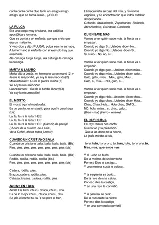 contó contó contó Que tenía un amigo amigo
amigo, que se llama Jesús , ¡JESUS!
LA PULGA
Era una pulga muy cristiana, era católica
apostólica y romana,
Que se comió a un elefante, por que creía que
era un maleante,
Y vino dios y dijo ¡PULGA!, pulga eso no se hace,
A tu hermano el elefante con el ejemplo hay que
enseñarle.
Ala catunga tunga tunga, ala catunga la catunga
la catunga.
MARTA & LAZARO
Marta dijo a Jesús, mi hermano ya se murió (2) y
Jesús le respondió, yo soy la resurrección (2)
Maaaartaaaa!!! Quita la piedra marta (3)
Yo soy la resurrección!
Laazzaarooo!!! Sal de la tumba lázaro!(3)
Yo soy la resurrección!
EL MOSTO
El mosto aquí el mosto allá,
Es un pasito, es un pasito para aquí y para haya
(bis)
La, la, la ra la ra la! HEE!
La, la, la ra la ra la! HEE!
La, la, la ra la ra la! HEE! ¡Cambio de pareja!
(¡Ahora de a cuatro!, de a seis!,
de a Ocho!, ahora todos juntos!)
CUANDO UN CRISTIANO BAILA
Cuando un cristiano baila, baila, baila, baila. (Bis)
Pies, pies, pies, pies, pies, pies, pies, pies (bis)
Cuando un cristiano baila, baila, baila, baila. (Bis)
Rodilla, rodilla, rodilla, rodilla (bis)
Pies, pies, pies, pies, pies, pies, pies, pies (bis)
Cadera, rodilla, pies.
Brazos, cadera, rodilla, pies.
Cabeza, brazos, cadera, rodilla, pies.
ANDAR EN TREN
Andar En Tren, chucu, chucu, chucu, chu.
Es de lo mejor chucu, chucu, chucu, chu.
Se jala el cordel tu, tu. Y se para el tren,
El maquinista se bajo del tren, y reviso los
vagones, y se encontró con que todos estaban
despeinando...
Gritando, Aplaudiendo, Zapateando, Bailando,
Abrazándose, Riéndose, Cantando
QUIEN SAVE MAS
Vamos a ver quién sabe más, la fiesta va a
empezar,
Cuando yo diga Si...Ustedes dicen No...
Cuando yo diga No...Ustedes dicen Si...
Si, si no... No, no, si...
Vamos a ver quién sabe más, la fiesta va a
empezar,
Cuando yo diga gato...Ustedes dicen miau...
Cuando yo diga miau...Ustedes dicen gato...
Gato, gato, miau... Miau, gato, Miau...
Gato, si, miau... NO, gato, si...
Vamos a ver quién sabe más, la fiesta va a
empezar,
Cuando yo diga Hola...Ustedes dicen chau...
Cuando yo diga chau...Ustedes dicen Hola...
Chau, Chau, Hola... Hola chau, GATO...
NO, hola, miau... si, chau, gato...
(Bien - mal) (Perro - wuaww)
EL REY REMUS
El Rey Remus nos contó,
Que lo vio y lo presencio,
Que a las doce de la noche,
La jirafa miraba al sol,
turu, tutu, turururu, tu, turu, tutu, turururu, tu,
Mas, mas, queremos mas
Y el León se burlo
De la melena de un borracho
Por eso Dios lo castigo...
Y una melena sucia le coloco..
Y la serpiente se burlo...
De la raya de una cebra,
Por eso dios la castigo,
Y en una raya la convirtió.
Y la pantera se burlo...
De lo oscuro de la noche
Por eso dios la castigo
Y en una sombre la convirtió
 