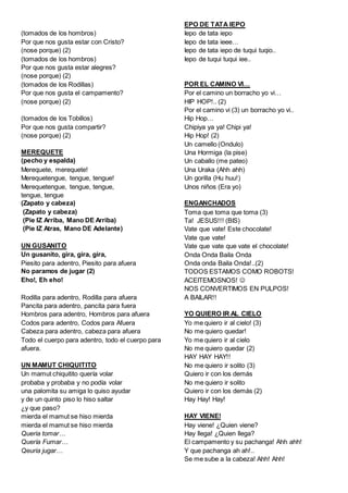 (tomados de los hombros)
Por que nos gusta estar con Cristo?
(nose porque) (2)
(tomados de los hombros)
Por que nos gusta estar alegres?
(nose porque) (2)
(tomados de los Rodillas)
Por que nos gusta el campamento?
(nose porque) (2)
(tomados de los Tobillos)
Por que nos gusta compartir?
(nose porque) (2)
MEREQUETE
(pecho y espalda)
Merequete, merequete!
Merequetengue, tengue, tengue!
Merequetengue, tengue, tengue,
tengue, tengue
(Zapato y cabeza)
(Zapato y cabeza)
(Pie IZ Arriba, Mano DE Arriba)
(Pie IZ Atras, Mano DE Adelante)
UN GUSANITO
Un gusanito, gira, gira, gira,
Piesito para adentro, Piesito para afuera
No paramos de jugar (2)
Eho!, Eh eho!
Rodilla para adentro, Rodilla para afuera
Pancita para adentro, pancita para fuera
Hombros para adentro, Hombros para afuera
Codos para adentro, Codos para Afuera
Cabeza para adentro, cabeza para afuera
Todo el cuerpo para adentro, todo el cuerpo para
afuera.
UN MAMUT CHIQUITITO
Un mamut chiquitito quería volar
probaba y probaba y no podía volar
una palomita su amiga lo quiso ayudar
y de un quinto piso lo hiso saltar
¿y que paso?
mierda el mamut se hiso mierda
mierda el mamut se hiso mierda
Queria tomar…
Quería Fumar…
Qeuria jugar…
EPO DE TATA IEPO
Iepo de tata iepo
Iepo de tata ieee…
Iepo de tata iepo de tuqui tuqio..
Iepo de tuqui tuqui iee..
POR EL CAMINO VI…
Por el camino un borracho yo vi…
HIP HOP!.. (2)
Por el camino vi (3) un borracho yo vi..
Hip Hop…
Chipiya ya ya! Chipi ya!
Hip Hop! (2)
Un camello (Ondulo)
Una Hormiga (la pise)
Un caballo (me pateo)
Una Uraka (Ahh ahh)
Un gorilla (Hu huu!)
Unos niños (Era yo)
ENGANCHADOS
Toma que toma que toma (3)
Ta! JESUS!!! (BIS)
Vate que vate! Este chocolate!
Vate que vate!
Vate que vate que vate el chocolate!
Onda Onda Baila Onda
Onda onda Baila Onda!..(2)
TODOS ESTAMOS COMO ROBOTS!
ACEITEMOSNOS! 
NOS CONVERTIMOS EN PULPOS!
A BAILAR!!
YO QUIERO IR AL CIELO
Yo me quiero ir al cielo! (3)
No me quiero quedar!
Yo me quiero ir al cielo
No me quiero quedar (2)
HAY HAY HAY!!
No me quiero ir solito (3)
Quiero ir con los demás
No me quiero ir solito
Quiero ir con los demás (2)
Hay Hay! Hay!
HAY VIENE!
Hay viene! ¿Quien viene?
Hay llega! ¿Quien llega?
El campamento y su pachanga! Ahh ahh!
Y que pachanga ah ah!..
Se me sube a la cabeza! Ahh! Ahh!
 