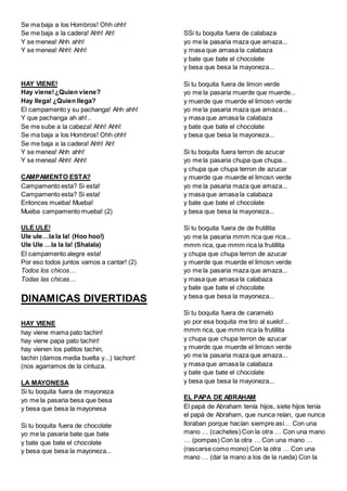 Se ma baja a los Hombros! Ohh ohh!
Se me baja a la cadera! Ahh! Ah!
Y se menea! Ahh ahh!
Y se menea! Ahh! Ahh!
HAY VIENE!
Hay viene!¿Quien viene?
Hay llega! ¿Quien llega?
El campamento y su pachanga! Ahh ahh!
Y que pachanga ah ah!..
Se me sube a la cabeza! Ahh! Ahh!
Se ma baja a los Hombros! Ohh ohh!
Se me baja a la cadera! Ahh! Ah!
Y se menea! Ahh ahh!
Y se menea! Ahh! Ahh!
CAMPAMENTO ESTA?
Campamento esta? Si esta!
Campamento esta? Si esta!
Entonces mueba! Mueba!
Mueba campamento mueba! (2)
ULE ULE!
Ule ule…la la la! (Hoo hoo!)
Ule Ule …la la la! (Shalala)
El campamento alegre esta!
Por eso todos juntos vamos a cantar! (2)
Todos los chicos…
Todas las chicas…
DINAMICAS DIVERTIDAS
HAY VIENE
hay viene mama pato tachin!
hay viene papa pato tachin!
hay vienen los patitos tachin,
tachin (damos media buelta y...) tachon!
(nos agarramos de la cintuza.
LA MAYONESA
Si tu boquita fuera de mayoneza
yo me la pasaria besa que besa
y besa que besa la mayonesa
Si tu boquita fuera de chocolate
yo me la pasaria bate que bate
y bate que bate el chocolate
y besa que besa la mayoneza...
SSi tu boquita fuera de calabaza
yo me la pasaria maza que amaza...
y masa que amasa la calabaza
y bate que bate el chocolate
y besa que besa la mayoneza...
Si tu boquita fuera de limon verde
yo me la pasaria muerde que muerde...
y muerde que muerde el limosn verde
yo me la pasaria maza que amaza...
y masa que amasa la calabaza
y bate que bate el chocolate
y besa que besa la mayoneza...
Si tu boquita fuera terron de azucar
yo me la pasaria chupa que chupa...
y chupa que chupa terron de azucar
y muerde que muerde el limosn verde
yo me la pasaria maza que amaza...
y masa que amasa la calabaza
y bate que bate el chocolate
y besa que besa la mayoneza...
Si tu boquita fuera de de frutillita
yo me la pasaria mmm rica que rica...
mmm rica, que mmm rica la frutillita
y chupa que chupa terron de azucar
y muerde que muerde el limosn verde
yo me la pasaria maza que amaza...
y masa que amasa la calabaza
y bate que bate el chocolate
y besa que besa la mayoneza...
Si tu boquita fuera de caramelo
yo por esa boquita me tiro al suelo!...
mmm rica, que mmm rica la frutillita
y chupa que chupa terron de azucar
y muerde que muerde el limosn verde
yo me la pasaria maza que amaza...
y masa que amasa la calabaza
y bate que bate el chocolate
y besa que besa la mayoneza...
EL PAPA DE ABRAHAM
El papá de Abraham tenía hijos, siete hijos tenía
el papá de Abraham, que nunca reían, que nunca
lloraban porque hacían siempre así… Con una
mano … (cachetes) Con la otra … Con una mano
… (pompas) Con la otra … Con una mano …
(rascarse como mono) Con la otra … Con una
mano … (dar la mano a los de la rueda) Con la
 