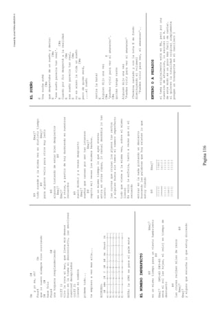 CreatedByeLmUNDOcABEZON©
Pagina116
GmG#
yyose,oh!
Fsus4Cm
quelonuevosiemprevinocorriendo
D#G#
hacefrio
Fsus4G#
unahogueraresplandeciendo
(riff1)
tirolarocaalmar,quellevamisdeseos
buscoenlatramaeldesconcierto,lasemociones
cuentosddecapitados
(riff2)
llevanminombre
pidemetodo...
teempiezoavermasalla...
ACORDES:
G#A#mC#CD#A#GmFsus4Cm
e|-4----1---4---0--6---1---3-----1----3--|
B|-4----2---6---1--8---3---3-----1----4--|
G|-5----3---6---0--8---3---3-----3----5--|
D|-6----3---6---2--8---3---5-----3----5--|
A|-6----1---4---3--6---1---5-----3----3--|
E|-4----x---x---x--x---x---3-----1----x--|
NOTA:la(PM)esparaelpalmmute
ELNUMEROIMPERFECTO
B9Emaj7
enunmismotiempopasaunvientohambriento
B9
Emaj7G#5-A5G#5-A5
secaelsollashojas,elrelojentiempode
descuento
B9
lascrucesrecibenmilesderezos
Emaj7B9
Emaj7
yalgunoqueescuchaloqueestoydiciendo
B9Emaj7
todosucedealamismavezendistintotiempo
B9Emaj7
paraalgunosvelozparaotrosmuylento
B9
algunostratandodeestarbiendespiertos
Emaj7B9
Emaj7
yotros,apartirdehoydurmiendoennuestros
recuerdos
B9
suelodormiryavecesdespierto
Emaj7
sueñosquecansanporsertanintensos
B9Emaj7
repitomilveceslosmismoshechos.
enunmismotiempoloqueayereterno
entraenotrasropas,locasualdesdoblalotan
cierto
lascurvasquecruzanlosplanostanrectos
yalguienbuscasintemorelnúmeroimperfecto
todoquevienealamismavez,sobreelmismo
lienzo
Esvelozlaeuforia,tantoavecesqueniel
recuerdo
entrarenlanadapintandoundesierto
buscandolaspalabrasquehoyrelatenloque
estoyviendo
B9Emaj7
____________
||||||||oo||
|=====|o||||
||||||||||||
||oo||||||||
||||||||||||
ELSUEÑO
E
Unanochesoñé
C#m
quedespertabadeunsueñoydecía:
EC#m
'esesueñoparecíatanreal'.
EC#m
Cuandoporfindespertéalarealidad
EC#m
esesueñoparecíatanreal,
EC#m
noesacasolavidaunsueño
EC#m
perodequiénserá,
....elsueño
(entralabata)
E
Alguiendijounavez
C#mE
'puedesvivirparaverelamanecer'.
C#m
quizástengarazón
Alguiendijounavez
'Puedesvivirparaverelamanecer'
(TerminacantadoyconlanotaEdefondo
disminuyendoelvolumen)
'Puedesvivirparaver,elamanecer'..
ENTEROOAPEDAZOS
eltemaoriginalmenteestáenBb,peroporuna
cuestióndeafinación,loescribíenA.
deestemodoesunpocomásfacildecantar.
siquierenlatonalidadoriginalsimplemente
ponganuntransporteenelcasilleroI
 