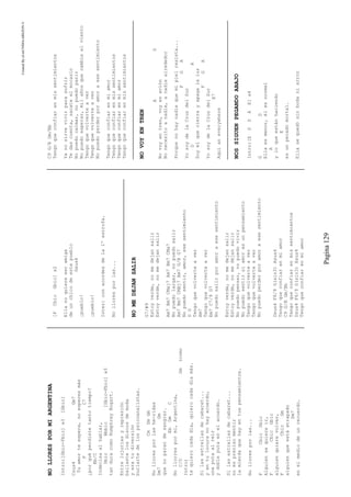 CreatedByeLmUNDOcABEZON©
Pagina129
NOLLORESPORMIARGENTINA
Intro:[Gbic-Fbic]x3[Gbic]
Csus4Gm7
Tuamorteespera,noesperesmás
FC7
¿porquéperdistetantotiempo?
Bb/C
Indecisaalhablar,
DbicBbbic[Gbic-Fbic]x3
tanduracomoHumphreyBogart.
Entrelujuriasyrepresión
bailastelosdiscosdemoda
yeratudiversión
burlartedelospsicoanalístas.
CmDmGm
Nolloresporlashe-ridas
Dm7Gm
quenoparandesangrar.
EbDmC
Nollorrespormí,Argentina,
C/DGm(como
Intro)
tequierocadadía,quierocadadíamás.
Silasestrellasdecabaret...
yentulocuranohayacuerdo,
unaputaalreír
ydobleputaenelacuerdo.
Silasestrellasdecabaret...
noesprecisomentir
lamierdaquehayentuspensamientos.
Nolloresporlas...
FCbicGbic
Alguiensequiereir,
FCbicGbic
alguienquierevolver,
FCbicGm
alguienqueestáatrapado
Dm7
enelmediodeunrecuerdo.
[FCbicGbic]x2
Ellanoquiereseramiga
deunchicodeestepueblo
Gsus4
¡pueblo!
¡pueblo!
Inter:conacordesdela1ºestrofa.
Nolloresporlas...
NOMEDEJANSALIR
G7/#9
Estoyverde,nomedejansalir
Estoyverde,nomedejansalir
Am7Bm7CMaj7Am7Bm7CMa7
Nopuedolargar,nopuedosalir
Am7Bm7CMAj7Am7G/BG7
Nopuedosentir,amor,esesentimiento
DG
Tengoquevolverteaver
Am7
Tengoquevolverteaver
Em7C7/9G7
Nopuedosalirporamoraesesentimiento
Estoyverde,nomedejansalir
Estoyverde,nomedejansalir
Nopuedopensar,nopuedovivir
Nopuedosentirsiamoresunpensamiento
Tengoquevolverteaver
Tengoquevolverteaver
Nopuedoperderporamoraesesentimiento
Dsus4F6/9G(sin3)Asus4
Tengoqueconfiarenmiamor
C9G/BGm/Bb
Tengoqueconfiarenmissentimientos
Dsus4F6/9G(sin3)Asus4
Tengoqueconfiarenmiamor
C9G/BGm/Bb
Tengoqueconfiarenmissentimientos
Yanosirvevivirparasufrir
Tedascuenta,sacateelmocasín
Nopuedocalmar,nopuedoparir
Nopuedoesperar,milañosquecambieelviento
Tengoquevolverteaver
Tengoquevolverteaver
Nopuedoperderporamoraesesentimiento
Tengoqueconfiarenmiamor
Tengoqueconfiarenmissentimientos
Tengoqueconfiarenmiamor
Tengoqueconfiarenmissentimientos
NOVOYENTREN
AD
Novoyentren,voyenavión
Nonecesitoanadie,anadiealrededor
Porquenohaynadiequemipielresista...
FGA
YosoydelaCruzdelSur
DA
Soyelquecierrayapagalaluz
FGA
YosoydelaCruzdelSur
E7
Aquíaneverywhere
NOSSIGUENPEGANDOABAJO
Intro:[EGDAE]x4
GD
Ellaesmenor,élesnormal
A
yloqueestánhaciendo
E
esunpecadomortal.
Ellasequedósinbodaniarroz
 