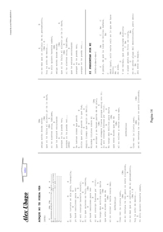 CreatedByeLmUNDOcABEZON©
Pagina14
AAlleexxUUbbaaggoo
AUNQUENOTEPUEDAVER
INTRO
EG#mC#mABA
e|----4-4-4-4-4-4--4-2-0-2-4---7-7-7-7-7-7-4—11p12-11--------------------
B|-----------------------------------------------------12-9----------9-7-5-7-5-4-2|
G|--4-------------------------------------------------------9-11—6-8--------------|
D|--------------------------------------------------------------------------------|
A|--------------------------------------------------------------------------------|
E|--------------------------------------------------------------------------------|
EBA
Siayertuvisteundíagris,tranquila,
BE
yoharécancionesparaver
BA
siasíconsigohacertesonreír.
EBA
Siloquequiereseshuir,camina,
BC#m
yoharécancionesparaver
BA
siasíconsigofuerzaspa´vivir.
EBA
Notengomásmotivosparadarte
BC#m
queestemiedoquemeda
G#mA
elnovolveravertenuncamás.
ESTRIBILLO
E
Creoverlalluviacaer,
G#mC#m
enmiventanateveoperonoestálloviendo,
AB
noesmásqueunreflejodemipensamiento,
C#m-B
hoyteechodemenos...
E
Yosóloquierohacertesaber,
G#m
amigaestésdondeestés
C#mA
quesitefaltaelalientoyotelodaré,
G#mE
sitesientessola,háblame,
B
queteestaréescuchando
A
aunquenotepuedaver,
B
aunquenotepuedaver...
INTRO
EB
Detantascosasqueperdí
ABE
diríaquesóloguardoloquefué,
BA
mágicotiempoquenacióunAbril.
EB
Miradastristessobremí
ABC#m
seanidanysehacenpartedemipiel,
G#mA
yahorasiemprellueveporqueestoysinti.
siasíconsigofuerzaspa´vivir.
EBA
Notengomásmotivosparadarte
BC#m
queestemiedoquemeda
G#mA
elnovolveravertenuncamás.
ESTRIBILLO
E
Creoverlalluviacaer,
G#mC#m
enmiventanateveoperonoestálloviendo,
AB
noesmásqueunreflejodemipensamiento,
C#m-B
hoyteechodemenos...
E
Yosóloquierohacertesaber,
G#m
amigaestésdondeestés
C#mA
quesitefaltaelalientoyotelodaré,
G#mE
sitesientessola,háblame,
B
queteestaréescuchando
A
aunquenotepuedaver,
B
aunquenotepuedaver...
SIPREGUNTANPORMI
INTRO-G-Bm-C-Bm-C
GBmCBmC
Apesar,dequelalunanobrille;mañana.
GBm
C
daráigual,solovertereiresloquemehace
feliz;
BmC
mialma.
GBm
Yesverdar,queunamiradadistinta
CBmC
oalgúngestomásfrío;seclava,
GBm
enmipechoplagadeldesconcierto,peroamor;
CBmC
ahíestálamagia.
indice
 