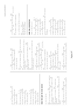 CreatedByeLmUNDOcABEZON©
Pagina147
CGAm
Porquesiempreestaránenmi
FD7
esosbuenosmomentosque
GG7
pasamossinsaber
CFG
Queunaamigoesunaluz
CGAm
Brillandoenlaoscuridad
F
Siempreserásmiamigo
GCG7
Noimportanadamas
CFG
Queunaamigoesunaluz
CGAm
Brillandoenlaoscuridad
F
Siempreserásmiamigo
GC
Noimportanadamas
CADAVEZQUETEDIGOADIOS
SolMimDoLamRe
SolMim
Nenanotepongasmal,sabésqueestocambiará.
DoLamRe
Yolucheportantotiempo,porlograrloque
ahoratengo.
SolMim
esmuygrandelaciudad,sinoestásbien
convencido
DoLamRe
dequererllegarmuyalto,aunqueseaduroel
camino.
DoFa#
Ytenésquedejaralagentequeamás
SimFaMi
yaellaquetemiracontristezayalegría
LamDomSim
ytedicequetevayabienmiamor
MiLamRe
yoteesperosiempreteesperaré
(SolMimDoLamRe)
SolMim
Porfavornotengasmiedo,vosmevasasostener.
DoLam
Re
Ycuandotodoseaadverso,pensandoenvosvoya
estarmuybien.
SolLam
Voyahoraacargarsobremishombros,aeste
mundoquealfin
DoLam
Re
presoporlaenvidiayelodio,delagenteque
nopuedeserfeliz.
DoFa#
Ytenésquedejaralagentequeamás
SimFaMi
yaellaquetemiracontristezayalegría
LamDomSim
ytedicequetevayabienmiamor
MiLamRe(DADF#=
Re)
yoteesperosiempreteesperaré.
(SolMimDoLamRe)(2veces)
DoFa#
Tengoquepensarenotracosa
SimMi
Eshoradecambiarelrumbo
LamDom
Elmundoestágirandolocamente
SimMi
yyoyaestoycansadodeestartancuerdo.
LamRe
Ohohmiamor
DoFa#
Ytenésquedejaralagentequeamás
SimFaMi
yaellaquetemiracontristezayalegría
LamDomSim
ytedicequetevayabienmiamor
MiLamRe(DADF#=
Re)
yoteesperosiempreteesperaré.
Sol(GF#E)Mim(EF#G)(3veves)
MimSol
Vosmevasasostener
Mim(EEF#G)Sol
Vosmevasasostener
DAMEUNAOPORTUNIDAD
INTRO[CEmDmG]x2
CEmDmG
Dicenqueelmejorconsejo
CEmDmG
eselquesedaunomismo
CEm
quenadaestanimportante
DmG
comunhombredecidido
CEm
yyonoquieroescondermiamorsoloquiero
DmG
olvidarte
CEm
Ysebienqueloserrores
DmG
siempreterminanporpagarse
CEm
esqueacasofuemierror
DmG
eldemasiadoprotegerte
CC7
paraquenadietehiriera
FFm
paraquenadiesemetiera
DmG
entuvidaasicomoasi
 