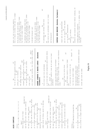 CreatedByeLmUNDOcABEZON©
Pagina16
ALGOCONTIGO
Intro:
D/Dm/A/F#/D/Dm/E/A/E
Amaj7
Hacefaltaquetediga
C#7F#m/Em7/A7
quememueroporteneralgocontigo
D
Esquenotehasdadocuenta
EmF#7Bm
delomuchoquemecuestasertuamigo
DDm
yonopuedoacercarmeatuboca
AGF#7
sindesearteladeunamaneraloca
BmDm
Necesitocontrolartuvida
EE7
saberquientebesa,quienteabriga.
Amaj7
hacefaltaquetediga
C#7F#m/Em7/A7
quememueroporteneralgocontigo
D
Esquenotehasdadocuenta
EmF#7Bm
delomuchoquemecuestasertuamigo
DDm
Yamequedanmuypocoscaminos
AGF#7
aunquepuedaparecerteendesatino
DmE
noquisierayomorirmesintener
A
algocontigo.
Punteo...
Amaj7/C#7/F#m/Em/A7/D/Em/F#7/Bm
DDm
Yanopuedocontinuarespiando
AGF#7
diaynochetullegaradivinando
BmB7
Yanoseconqueinocenteexcusa
EF#7
pasarportucaaasa.
DDm
Mequedanmuypocoscaminos
AGF#7
aunquepuedaparecerteundesatino
BmDmE
noquisierayomorirmesintener
DDm
algocontigo
AF#DDmAmaj7
sinteneralgocontigo,Sinteneralgocontigo.
BUENASUERTEYHASTALUEGO(Andrés
Calamaro)
D
Elladijoquetuvoproblemas
A9
yledijequeestepreparadaparamuchomenos
Am7
AAsus4A
ellaquisosaberlotododemiperonohubo
palabras.
Dijoqueeramalaquenoarriesgue
esemomentojuntoaella
eralomejorolvidartodocomosinadahubiera
sido.
BmA9
Elladijoquetevallabien
BmA9
ledijebuenasuerteyhastaluego
Am7
ynuncamaslavolveréaver
AAsus4A
talvezenalgúntiempo
Esemanicomioestaballeno
deproblemasdefronteras
sehizodedíaylosvaroneslentamentecaminan
Dicenquetodosesabe
perotalveznoquierassaberlo
eralomejorolvidartodoporuntiempo
Elladijoquetevallabien
ledijebuenasuerteyhastaluego
ynuncamaslavolveréaver
talvezenalgúntiempo
Yopensabaqueestabatodobien
queseriasinproblemascomounjuego
ynuncamaslavolveréaver
talvezenalgúntiempo
D-A9-Am7-A-Asus4(x2)
Elladijoquetevallabien
ledijebuenasuerteyhastaluego
ynuncamaslavolvereaver
talvezenalguntiempo
BmA9
Yopensabaqueestabatodobien
Bm
A9
queseriasinproblemascomounjuego
Am7-A-Asus4-D
CARTASSINMARCAR(AndrésCalamaro)
C
Igualqueunniñoabandonado
Am
queenlacallelohandejado
Em
yotebusco,desesperado
Dm
necesitounamigo,
F7
AmG
necesitoquealguienquierahablarconmigo,oh
Cuandoempiezaaamanecer
laverdadestancruelytulosabes,eres
testigo
 