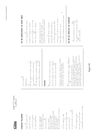 CreatedByeLmUNDOcABEZON©
Pagina186
GGiillddaa
CORAZONVALIENTE
Em
Desdeelprimerdia
supequeteamaba
ylloraensilencio
D
mialmaenamorada.
Tuamorvagabundo
nomedarespiro
porquesequenunca
Em
nuncaseramio.
Bebituveneno
ycaienlatrampa
dicenquelotuyo
noesmasqueunahazaña
queparamitienes
solosufrimiento
quevoyacaer
enloprofundodelinfierno.
C
Ynomeimportanada
G
porquenoquieronada
D
tansoloquiero
Em
loquemepideelcorazon
C
Ynomeimportanada
G
porquenoquieronada
D
yaprenderecomodueleelalma
Em
conunadios.
ESTRIBILLO
EmC
Porquetengoelcorazonvaliente
DG
voyaquererte,voyaquererte
EmC
Porquetengoelcorazonvaliente
DEm
prefieroamartedespues,perderte
FUISTE
Am
Fuistemivida,fuistemipasión,
fuistemisueño,mimejorcanción
GAm
todoesofuiste,peroperdiste.
Fuistemiorgullo,fuistemiverdad,
ytambiénfuistemifelicidad
todoesofuiste,peroperdiste.
AmG
Derepenteunamañanacuandodesperté
DmE7
medijetodoesunamentira
Fuemiculpaenamorarmedetuinmadurez
creyendoquepormítucambiarías
Nomequedayamástiempoparamendigar
migajasdetuestúpidocariño
Yomeplantoydigobasta,bastaparamí
porqueestoydesenamoradadeti
NOMEARREPIENTODEESTEAMOR
Am
Nomearrepientodeesteamor
C
aunquemecuesteelcorazón
G
amaresunmilagroyyoteame
Am
comonuncajamásloimaginé
Puedoarrancarmedetupiel
detumirada,detuser
yosientoquelavidasenosva
yqueeldíadehoynovolverá
C
Despuésdecerrarlapuerta
G
nustracamaesperaabierta
FE
lalocuraapacionadadelamor
C
yentreuntequieroytequiero
G
vamosremontandoelcielo
FE
ynopuedoarrepentirmedeesteamor
SEMEHAPERDIDOUNCORAZON
EC#m
Semehaperdidouncorazón
A
sialguienlotieneporfavor
F#mB
quelodevuelva.
indice
 