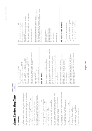 CreatedByeLmUNDOcABEZON©
Pagina198
JJuuaannCCaarrlloossBBaagglliieettoo
ELTEMPANO
AmF
Avecescuandopiensoquetodoestáperdido
GEmAm
voyhaciaalgunadelasformasdelamuerte.
AmF
Mepegountiroconunapalabra
GEmAm
quealgunavezmefuetantransparente.
Enlaternuradelaguaquecorre,
merefugioenlallegadadeunostrenes.
Salesdelosmares,curvasdelospuertos
conmujeresdescalzasenelverde.
FEm
Voyhaciaelfuegocomolamariposa
FGAm
ynohayrimaquerimeconvivir.
FGAm
Notepares,notemates,
FGAm
soloesunaformamásdedemorarse.
Enlastardestanquilascuandoextrañotodo
sientoquetodonoesloqueperdí.
Unarosadefeyaúnacostadeperder
sepierdeperosegana.
Laluchaesdeigualaigualcontraunomismo
yesoesganar.
Notepares,notemates,
soloesunaformamásdedemorarse.
AmEm
Recuerdolaquietuddelatierra,
FGAm
laquietudestabaadentro.
AmEm
Secreemásenlosmilagros
FGAm
alahoradelentierro.
FGEmAm
Estehombretrabajó,
FGEmAm
¿quiénescribirásuhistoria?
AmAm/GAm/F#Am/F
Lacalreseca,laviudaquesueña,
AmAm/GAm/F#Am/F
losamigosquesiguenigual...
Lagloriaenzapatillas,elflorerovacio.
¿Quiénsabesisepusoapensar
EmAm
paraquevivo?...
FGAm
Vivoparanoperder!!!
ERAENABRIL
GCG
Sabeshermanolotristequeestoy
DCG
Semehahechovuelodetrinosysangrelavoz
Em(bajada)
Semehahechopedazosmisueñomejor
DC
Sehamuertominiño,miniño,miniño,
G
Miniñohermano.
Nopudollenarselabocadevos
Apenasvacíoelvientredemidulceamor
Enormeyazullavidaseledio
Nopudotomarla,nopudotomarla,
detanpequeño.
Yolehabíahechounablancacanción
Delamorentreunanubeyunpezvolador
Losoñécorriendoabrigadoensudor
Lasmejillasllenas,lasmejillasllenas,
desolydulzón.
BmEm
Eraenabrilelritmotibio
CG
Demichiquitoquedanzaba
Em(bajada)
Dentrodelvientreunpradoenflor
DC
Erasulechoyelombligoyelombligo
G
Elombligoelsol.
Nobusqueshermanoelcaminomejor
QueyatengoelalmamudadepedirleaDios
Quehacemosahoramidulzurayyo
Conlospechosllenos,conlospechosllenos
Delecheydolor.
Estamospensando
Seriamejor
Elmarcharlostres
Elmarcharlostres
Quequedarnosdos.
Eraenabril....
BajadaenEm
LAVIDAESUNAMONEDA
A
Lavidaesunamoneda,
C#7D
quienlarebuscalatiene,
Bm7A
ojoquehablodemonedas
B7D
ynodegruesosbilletes.
indice
 