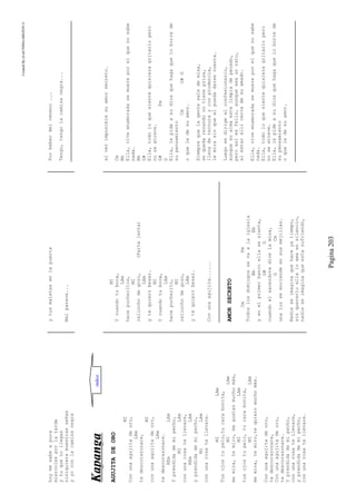 CreatedByeLmUNDOcABEZON©
Pagina203
hoymesabeapura
miercolesporlatarde
ytuquenollegas
nisiquieramuestrasseñas
yyoconlacamisanegra
ytusmaletasenlapuerta
Malparece...
Porbeberdelveneno...
Tengo,tengolacamisanegra...
KKaappaannggaa
AGUJITADEORO
MI
Conunaagujitadeoro,
LAm
tedescorazonare,
MI
conunaagujitadeoro,
LAm
tedescorazonare.
REmLAm
Yprendidademipecho,
MILAm
conunarosatellevare,
REmLAm
yprendidademipecho,
MiLAm
conunarosatellevare.
MILAm
Tusojostupelo,tucarabonita,
MILAm
memira,temiro,megustasmuchomàs,
MILAm
tusojostupelo,tucarabonita,
MILAm
memira,temiro,tequieromuchomàs.
Conunaagujitadeoro,
tedescorazonare,
Conunaagujitadeoro,
tedescorazonare.
Yprendidademipecho,
conunarosatellevare,
yprendidademipecho,
conunarosatellevare.
MI
Ycuandotuboca,
LAm
hacepucheritos,
MI
relinchodegozo,(Partelenta)
LAm
ytequierobesar.
MI
Ycuandotuboca,
LAm
hacepucherito,
MI
relinchodegozo,
LAm
ytequierobesar.
Conunaagujita......
AMORSECRETO
CmFm
Todoslosdomingossevaalaiglesia
BbEb
yenelprimerbancoellasesienta,
G#G
cuandoelsacerdotedicelamisa,
GCm
unaluzseenciendeensusmejillas.
Nadieseimaginaquehaceyatiempo,
sinquererloellaloamaensilencio,
nadieseimaginaqueestasufriendo,
alverimposiblesuamorsecreto.
Cm
Bb
Ella,viveenamoradasemuereporelquenosabe
nada.
Bb
G#
Ella,todoloquesientequisieragritarlopero
noseatreve.
G#Fm
G
Ella,lepideasudiosquehagaqueloborrede
supensamiento
CmG#G
oqueledesuamor.
Siemprequelagentesaledemisa,
sequedarezandonotieneprisa,
llenadeternurayconprudencia,
lemirasinqueelpuedadarsecuenta.
Luegosedirigealconfesionario,
aunquesualmaestelimpiadepecado,
peroasíesfeliz,aunqueseaunrato,
alestarallícercadesuamado.
Ella,viveenamoradasemuereporelquenosabe
nada.
Ella,todoloquesientequisieragritarlopero
noseatreve.
Ella,lepideasudiosquehagaqueloborrede
supensamiento
oqueledesuamor.
indice
 