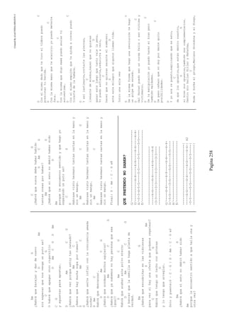 CreatedByeLmUNDOcABEZON©
Pagina258
EmG
¿Habráquebarajarydardenuevo
DAm
sinesperarquenosvengaunputoas?
CG
Ohabráqueapagarotrocigarrillo
DAmCGDAm
CG
yaguantarparaapostar.
DAmCG
¿Habráqueverporqueestoytancansado?
DAmC
¿Habraquehaymuchasopaportomar?
DAmC
G
¿Habráqueserteinfielconlaconcienciaamada
noche?
DAmC
Habráquedescansar.
DAmCG
¿Habráquesondearmuchosagujeros?
DAmCG
¿Habráqueyasabemosnohaypersonaquesea
igual?
DAmCG
Habráqueacabarestepolvoeterno
DAmCG
ybancarquelasemillasehagaplantade
verdad.
EmG
¿Habráqueescudriñarenlasvidrieras
DAm
paraversihayunaofertaquepodamosregatear?
CG
Habráquetengountechocongoteras
D
ylotengoquearreglar.
Soloypuente:D–C–G|D–Am–C–Gx2
EmG
¿Habráquesiestonodebióhabersido
D
Am
porqueleencuentrosentidoaquehallaunay
otravez?
CG
¿Habráquenuncadebehaberhabido
DAmCG
tantascosasporhaber?
EmG
¿Habráquesiestonodebióhabersido
D
Am
porqueleencuentrosentidoyquehagoyo
esperandounputoas?
CG
D
Habrasevistohermanotantascartasenlamanoy
sinunmango.
AmCG
D
Habrasevistohermanotantascartasenlamanoy
sinunmango.
AmC
D
Habrasevistohermanotantascartasenlamanoy
sinunmango.
Final:D–Am–C–Gx8
QUEPRETENDONOSABER?
G/---------------------------------------
D/-----------4-4-----4-4-----4-4-----4-4-
A/-0-3-4-5-5-----5-5-----5-5-----5-5-----
E/---------------------------------------
--------------------------------
-----4-4-----4-4-----4-4-----4-4
-3-3-----3-3-----3-3-----3-3----
--------------------------------
G/-----4-4-----4-4-----4-4-----4-4-
D/-5-5-----5-5-----5-5-----5-5-----
A/---------------------------------
E/---------------------------------
---------------------------------|
-----4-4-----4-4-----4-4-----4-4-|X2
-5-5-----5-5-----5-5-----5-5-----|
---------------------------------|
DC
Conelmismodedoquetetocoeltimbrepuedo
presionartuherida.
DC
Conlamismamanoqueteacaricioyopuedometerte
faca.
DC
Conlamismaquedigomamápuedoanulartú
autoestima.
DC
Conelmismoempujónqueteayudaacrecerpuedo
tirartedelahamaca.
D
Yasílastimarte,cortartelaspiernas,
C
llenartedemiedos,hacerquenoquieras
GD
ganarestejuegoquetantovalelapena.
Yopuedoasfixiarte,reducirteacero,
C
hacerquenoquierassacarteelsombrero
GD
anteestemilagroquealgunosllamanvida.
Introunasolaves
DC
Delamismaformaquehagounarevolucióntehago
ungolpedeestado.
DC
Delfernetpuedoseruncurdafelizoservíctimay
victimario.
DC
Delamanipulaciónyopuedohacerelbienpero
tambiénmaldades.
DC
Depasocañazoquenodoypordartequito
posibilidades.
D
Yyoacárepuesto,explicandoqueesesto,
C
dequelosopuestos,queestándentronuestro,
GD
sibiensonopuestos,tambiénsoncomplementarios.
DentromíobailanHitleryMahatma,
C
BudayZorbaelgriego,MarianoGrondonayelDiego,
 