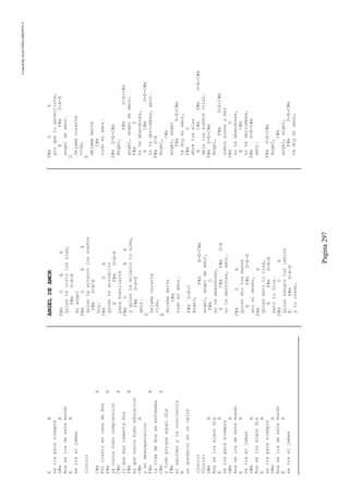 CreatedByeLmUNDOcABEZON©
Pagina297
EB
seiraparasiempre
G#mA
Anaseiradeestemundo
EB
seiraaljamas
(intro)
C#mA
PorciertoencasadeAna
F#mB
yanuncahubocomprension
C#mA
loquemaslamentaAna
F#mB
esquenuncahuboeducacion
C#mA
yendesesperacion
F#mB
lavidadeAnaseesfumaba
C#mA
ytodoporqueaqueldia
F#m
elegoismoylaconciencia
B
sequedaronenuncajon
(Intro)
Chorus:
G#mA
Anaseiraalgundia
EB
seiraparasiempre
G#mA
Anaseiradeestemundo
EB
seiraaljamas
G#mA
Anaseiraalgundia
EB
seiraparasiempre
G#mA
Anaseiradeestemundo
EB
seiraaljamas
ANGELDEAMOR
F#mDAE
Quientecortolasalas,
F#mD-A-E
miangel
F#mDAE
quientearrancolossueños
F#mD-A-E
hoy.
F#mDA
Quientearrodillo
EF#mD-A-E
parahumillarte
F#mDAE
yquienteenjaulotualma,
F#mD-A-E
amor.
D
Dejamecurarte
vida,
E
dejamedarte
C#m
todomiamor.
F#mD-E-C
Angel,
F#mA-E-C#m
angel,angeldeamor,
F#mD
noteabandones,
EC#mF#mD-E
notederrotes,amor.
F#mDA
Quienatotusmanos
EF#mD-A-E
atoeldeseo,
F#mA
quienmatoturisa,
EF#mD-A-E
matotuDios.
F#mDA
Quiensangrotuslabios
EF#mD-A-E
ytucredo,
F#mDA
porquelopermitiste,
EF#mD-A-E
angeldeamor.
D
Dejamecurarte
vida,
E
dejamedarte
C#m
todomiamor.
F#mD-E-C#m
Angel,
F#mD-E-C#m
angel,angeldeamor,
F#mD
noteabandones,
EC#mD-E-C#m
notederrumbes,amor.
F#mD-E
Angel,
C#m
angel,angel
F#mD-E-C#m
tedoymiamor,
F#mD
abretusalas
EC#mF#mD-E-C#m
dejatussueñosvolar.
F#mD-E-C#m
Angel,
F#mD-E-C#m
somosarenaymar
F#mD
noteabandones,
EC#m
notederrumbes,
F#mD-E-C#m
amor.
F#mD-E-C#m
Angel,
C#m
angel,angel,
F#mD-E-C#m
tedoymiamor,
 