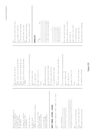 CreatedByeLmUNDOcABEZON©
Pagina359
Aquíenlaciudad,yave
Vahastalaestación
Ysetomaeltren
Eltercervagón
Mediosuerteayer
Alatardecer
Vahastalaestación
Ysetomaeltren
Alatardecer
Callesdeluna....
Notengomucho
Tiempo....
(repiteestrofahastaelfinal)
Coro:ysivosmedas
Loqueyobusque
Alguienparahablar
Ysivosmedas
Loqueyobusque
Alguienparaestar.
ANDOGANAS(LLORA,LLORA)
Intro:Rem-Remsus4-Rem-Rem9-Do-Do9-
Do9
1era.Guitarra:
G--------------------------
B--------------------------
e--8--8--8--7--8--8--3--5--
------------------------------------||
-------------------5--8--8h10--8--5-||
-8--8--8--7--8--8-------------------||
Dm7
Andoganasdeencontrarte
C
cuántolejosqueestásacá
Dm7
andoganasdeencontrarte
C
andolejos,másnomeda
Dm7C
llora,llora,lloramipenadeamor
Dm7C
llora,llora,lloramipenaporvos
Dm7C
llora,llora,lloramipenadeamor
yamale.
F
Amísíquemegustantuspiernasmecerse
C
comosifueranolas
C#
porloqueseve
F
megustótumarytu
C
canoa
Dm7
Andoganasdeencontrarte
C
deunabuenavezportodas
Dm7
elinviernolargosefue
C
yyacambiaronlasmodas
Dm7C
llora,llora,lloramipenadeamor...
F
Amísíquemegustantuspiernasmecerse
C
comosifueranolas
C#
porloqueseve
F
megustótumarytu
C
canoa
Dm
Sólounacosatedigo
C
yonecesitounabrigo
Dm7
queenestatierrahacefrío
C
sinoestásalladomío
Dm7
ycomovosnohayninguna
C
nobrillatantolaluna
Dm7
andoganasdeencontrarte
C
quierollevartepa'marte.
ANGELITO
Intro
EmEm
|----------------------------
|----------------------------
|----------------------------
|---2-----2--------------2---
|---2-----2--------------2---
|---0-----0-----0--3--2--0---
C
---------------------
-----------------1---
-----------------0---
--2--------------2---
--2----------2---3---
--0-----0--3---------
A
Hartodelviejoborracho
F
Angelitocaminaporlacalle
A
ángelcaídova
F
ángelcaídoysintalle
A
Unarevanchaquizás
F
aloquenopudoser
A
broncaquerajalaespalda
 