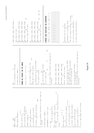 CreatedByeLmUNDOcABEZON©
Pagina36
EC#m
VAMOS,VAMOS,
AB
MIRACUANTACERVEZA...
EEBA
Chicos,parenya,
AB
quenonacimosparaestudiar
EEBA
Siempretrabajar,
AB
datetiempoparaliberar
AE
esasfantasíasdelamente
AE
decervezaymujerescalientes
AEC#m
B
S,quelaspodremosencontrarenalgúnlugarde
laciudad.
YADEJATODOYVAMOS...
INSTRUMENT:EAC#mB(x2)
BCC#mA
Nohayunmundofeliz
EB
peroigualloiremosabuscar
BCC#mAEB
simicopaestvacíaalguienlavaa
llenar.
EEBA
Mirenesareina
AB
comoprovocaconsuscaderas
EEBA
siloschicospasanasulado
AB
yledicenalgo,ellasequeja
AE
Nena,nosimulesmasque
AE
ten,spudorytecontrols
AE
siyos,quecuandocaelanoche
C#mB
conlaalmohadateconsolás.
YADEJATODOYVAMOS...
DAMEELFUEGODETUAMOR
Intro:CmFGCmFGCm
F
Sintufuegoseapagamivida
CmGCm
desdequetuamornoestá
F
Soymaderaqueyanoseenciende
CmGCm
simefaltatumirar.
D#G#
Soycenizaquenadierecoge
D#G#
soyunllantomás
GCmDD#
FG
enlanochelargaungritodeayudaquese
escuchará
G
Damefuego,dame,damefuego
C
Damefuego,dame,damefuego
G
Damefuego,dame,damefuego
FGC
Dameelfuegodetuamor
Soyunvientoquenotienerumbo
quenosabedondeva
soytemidoydeunamorprofundo
queportimuriendová
Soycenizaquenadierecoge,
soyunllantomas
yenlanochelargaungritodeayudaquese
escuchará
Damefuego,dame,damefuego...
(acasubeuntono)
G#
Damefuego,dame,damefuego
C#
Damefuego,dame,damefuego
G#
Damefuego,dame,damefuego
F#G#C#
Dameelfuegodetuamor
G#
Damefuego,dame,damefuego
C#
Damefuego,dame,damefuego
G#
Damefuego,dame,damefuego
F#G#C#F#C#
Dameelfuegodetuamor
DONDELASAGUILASSEATREVEN
INTRO:E(E-EG#-G#A-AB-B)x2E
e|--------------------------------------|
B|-9-10-12-10--9-10-12-10---------------|
G|-9-9--9---9--9--9--9-9----------------|
D|--------------------------------------|
A|--------------------------------------|
E|--------------------------------------|
EA
Acércatesolouninstante
EB
escúchamesiloquiereshacer
EE
tomaunostragosyquizásentonces
BD-D
talvezmepuedascomprender.
Lanuevarazaestánaciendo...
 